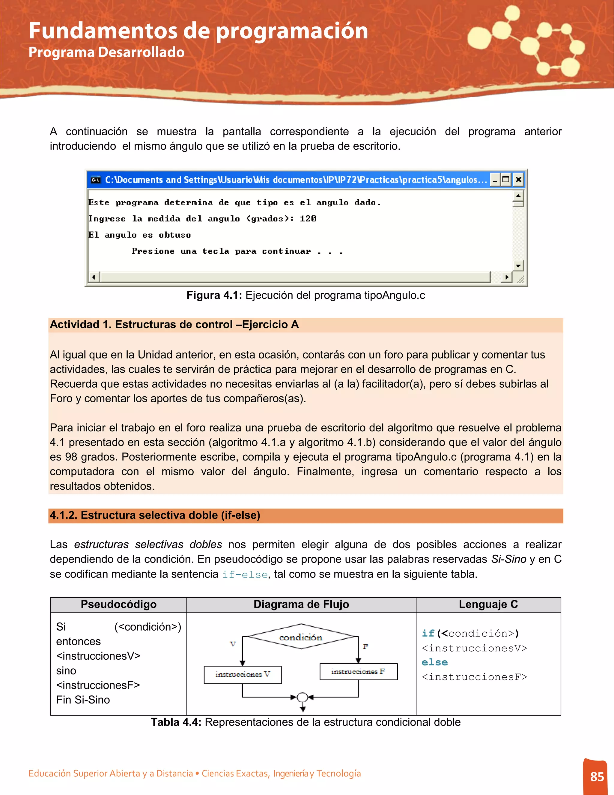 Fundamentos de programación
Programa Desarrollado




     A continuación se muestra la pantalla correspondiente a la ejecución del programa anterior
     introduciendo el mismo ángulo que se utilizó en la prueba de escritorio.




                                       Figura 4.1: Ejecución del programa tipoAngulo.c

     Actividad 1. Estructuras de control –Ejercicio A

     Al igual que en la Unidad anterior, en esta ocasión, contarás con un foro para publicar y comentar tus
     actividades, las cuales te servirán de práctica para mejorar en el desarrollo de programas en C.
     Recuerda que estas actividades no necesitas enviarlas al (a la) facilitador(a), pero sí debes subirlas al
     Foro y comentar los aportes de tus compañeros(as).

     Para iniciar el trabajo en el foro realiza una prueba de escritorio del algoritmo que resuelve el problema
     4.1 presentado en esta sección (algoritmo 4.1.a y algoritmo 4.1.b) considerando que el valor del ángulo
     es 98 grados. Posteriormente escribe, compila y ejecuta el programa tipoAngulo.c (programa 4.1) en la
     computadora con el mismo valor del ángulo. Finalmente, ingresa un comentario respecto a los
     resultados obtenidos.

     4.1.2. Estructura selectiva doble (if-else)

     Las estructuras selectivas dobles nos permiten elegir alguna de dos posibles acciones a realizar
     dependiendo de la condición. En pseudocódigo se propone usar las palabras reservadas Si-Sino y en C
     se codifican mediante la sentencia if-else, tal como se muestra en la siguiente tabla.

             Pseudocódigo                               Diagrama de Flujo                   Lenguaje C

      Si          (<condición>)
                                                                                       if(<condición>)
      entonces
                                                                                       <instruccionesV>
      <instruccionesV>
                                                                                       else
      sino
                                                                                       <instruccionesF>
      <instruccionesF>
      Fin Si-Sino

                              Tabla 4.4: Representaciones de la estructura condicional doble



Educación Superior Abierta y a Distancia • Ciencias Exactas, Ingeniería y Tecnología                              85
 