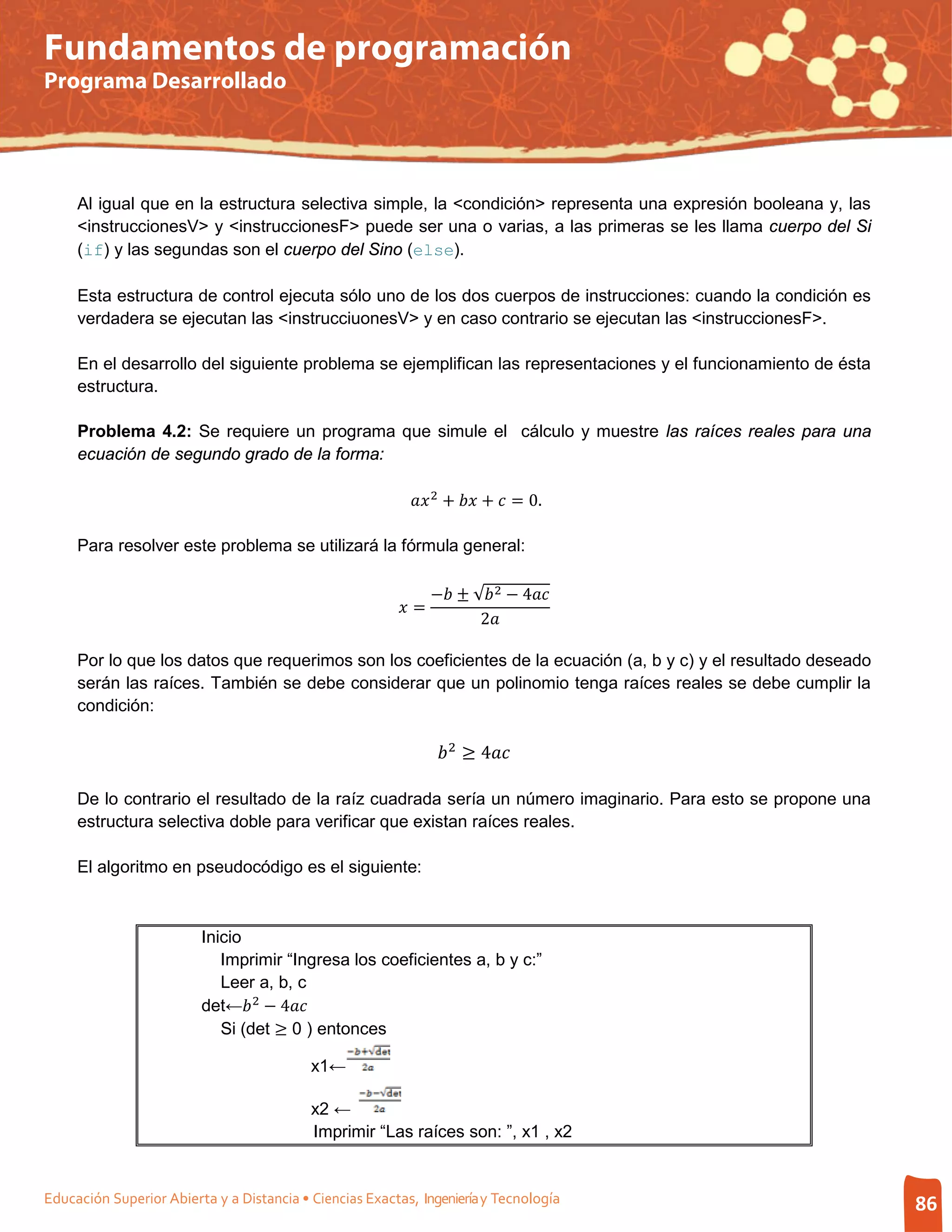 Fundamentos de programación
Programa Desarrollado




     Al igual que en la estructura selectiva simple, la <condición> representa una expresión booleana y, las
     <instruccionesV> y <instruccionesF> puede ser una o varias, a las primeras se les llama cuerpo del Si
     (if) y las segundas son el cuerpo del Sino (else).

     Esta estructura de control ejecuta sólo uno de los dos cuerpos de instrucciones: cuando la condición es
     verdadera se ejecutan las <instrucciuonesV> y en caso contrario se ejecutan las <instruccionesF>.

     En el desarrollo del siguiente problema se ejemplifican las representaciones y el funcionamiento de ésta
     estructura.

     Problema 4.2: Se requiere un programa que simule el cálculo y muestre las raíces reales para una
     ecuación de segundo grado de la forma:

                                                            2 +  +  = 0.

     Para resolver este problema se utilizará la fórmula general:

                                                                − ± √ 2 − 4
                                                          =
                                                                       2

     Por lo que los datos que requerimos son los coeficientes de la ecuación (a, b y c) y el resultado deseado
     serán las raíces. También se debe considerar que un polinomio tenga raíces reales se debe cumplir la
     condición:

                                                                  2 ≥ 4

     De lo contrario el resultado de la raíz cuadrada sería un número imaginario. Para esto se propone una
     estructura selectiva doble para verificar que existan raíces reales.

     El algoritmo en pseudocódigo es el siguiente:



                         Inicio
                            Imprimir “Ingresa los coeficientes a, b y c:”

                         det← 2 − 4
                            Leer a, b, c

                            Si (det ≥ 0 ) entonces

                                           x1←

                                           x2 ←
                                           Imprimir “Las raíces son: ”, x1 , x2


Educación Superior Abierta y a Distancia • Ciencias Exactas, Ingeniería y Tecnología                             86
 
