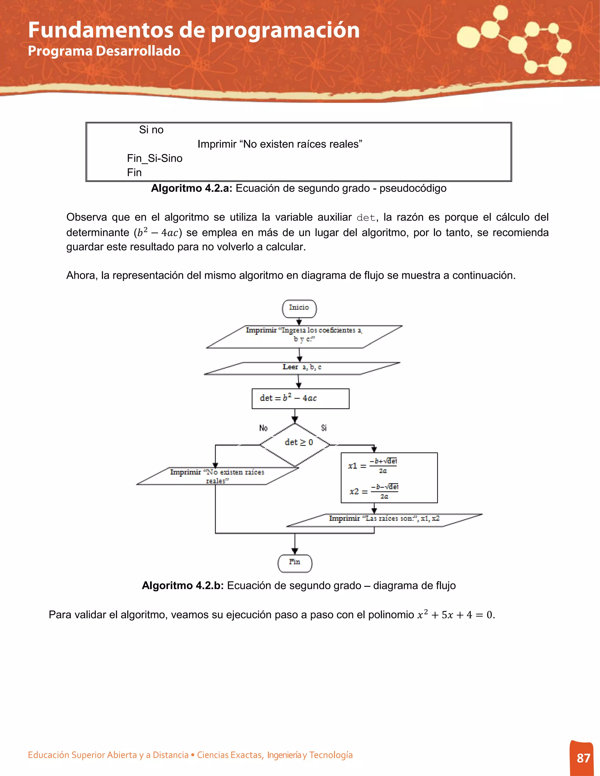 Fundamentos de programación
Programa Desarrollado




                            Si no
                                           Imprimir “No existen raíces reales”
                         Fin_Si-Sino
                         Fin
                             Algoritmo 4.2.a: Ecuación de segundo grado - pseudocódigo



         determinante ( 2 − 4) se emplea en más de un lugar del algoritmo, por lo tanto, se recomienda
         Observa que en el algoritmo se utiliza la variable auxiliar det, la razón es porque el cálculo del

         guardar este resultado para no volverlo a calcular.

         Ahora, la representación del mismo algoritmo en diagrama de flujo se muestra a continuación.




                             Algoritmo 4.2.b: Ecuación de segundo grado – diagrama de flujo

     Para validar el algoritmo, veamos su ejecución paso a paso con el polinomio  2 + 5 + 4 = 0.




Educación Superior Abierta y a Distancia • Ciencias Exactas, Ingeniería y Tecnología                           87
 
