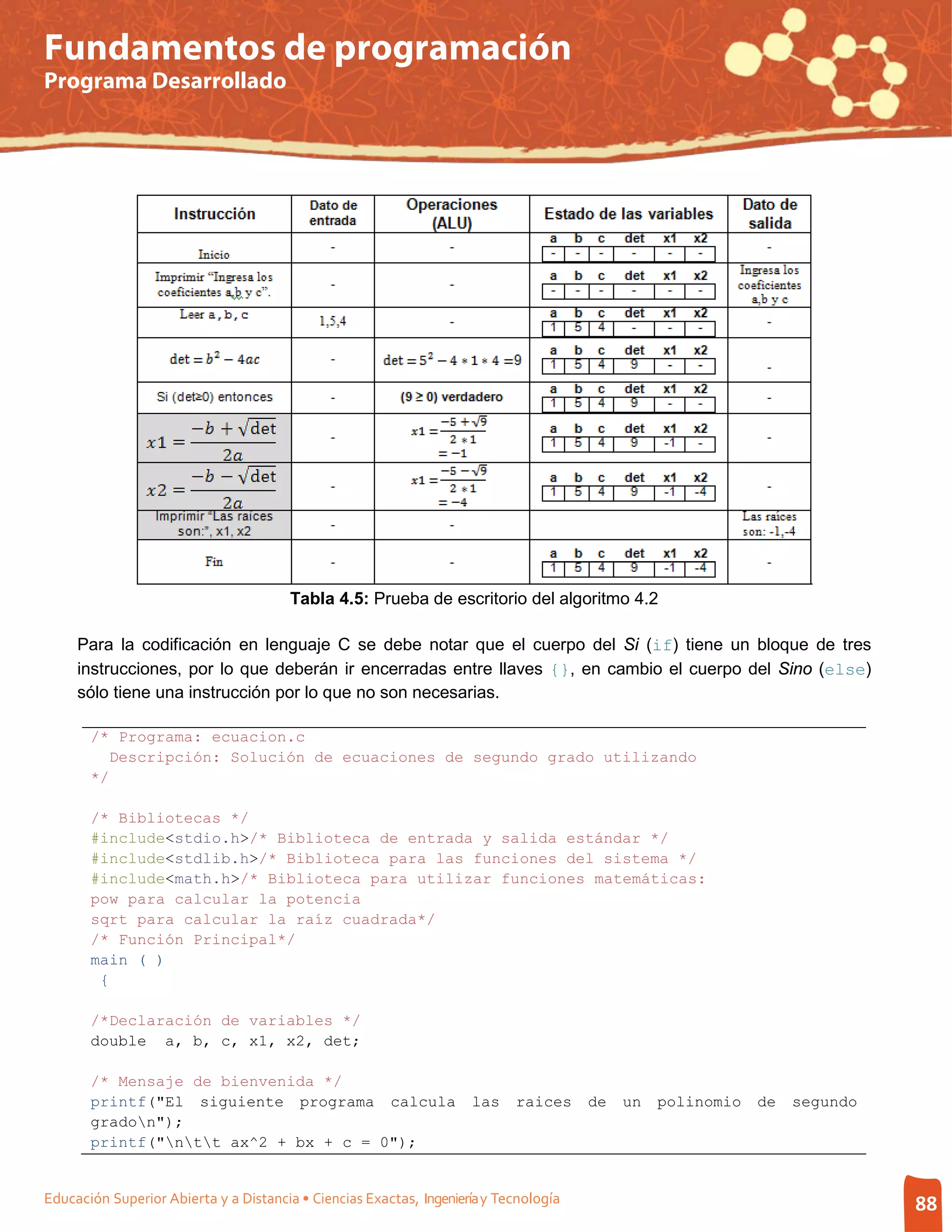 Fundamentos de programación
Programa Desarrollado




                                        Tabla 4.5: Prueba de escritorio del algoritmo 4.2

     Para la codificación en lenguaje C se debe notar que el cuerpo del Si (if) tiene un bloque de tres
     instrucciones, por lo que deberán ir encerradas entre llaves {}, en cambio el cuerpo del Sino (else)
     sólo tiene una instrucción por lo que no son necesarias.

       /* Programa: ecuacion.c
          Descripción: Solución de ecuaciones de segundo grado utilizando
       */

       /* Bibliotecas */
       #include<stdio.h>/* Biblioteca de entrada y salida estándar */
       #include<stdlib.h>/* Biblioteca para las funciones del sistema */
       #include<math.h>/* Biblioteca para utilizar funciones matemáticas:
       pow para calcular la potencia
       sqrt para calcular la raíz cuadrada*/
       /* Función Principal*/
       main ( )
        {

       /*Declaración de variables */
       double a, b, c, x1, x2, det;

       /* Mensaje de bienvenida */
       printf("El siguiente programa calcula                         las    raices     de   un   polinomio   de   segundo
       gradon");
       printf("ntt ax^2 + bx + c = 0");


Educación Superior Abierta y a Distancia • Ciencias Exactas, Ingeniería y Tecnología                                        88
 