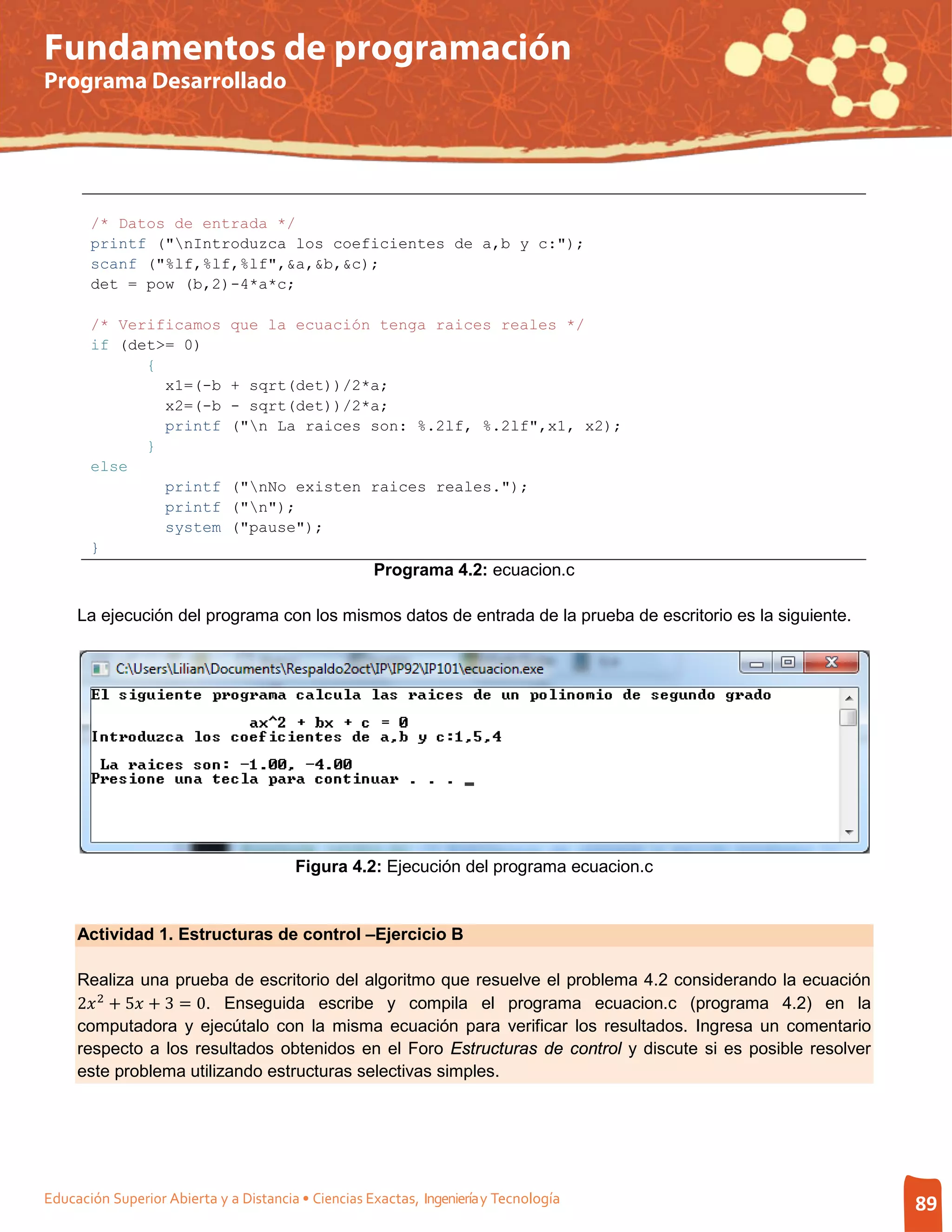 Fundamentos de programación
Programa Desarrollado




       /* Datos de entrada */
       printf ("nIntroduzca los coeficientes de a,b y c:");
       scanf ("%lf,%lf,%lf",&a,&b,&c);
       det = pow (b,2)-4*a*c;

       /* Verificamos         que la ecuación tenga raices reales */
       if (det>= 0)
             {
               x1=(-b         + sqrt(det))/2*a;
               x2=(-b         - sqrt(det))/2*a;
               printf         ("n La raices son: %.2lf, %.2lf",x1, x2);
             }
       else
               printf         ("nNo existen raices reales.");
               printf         ("n");
               system         ("pause");
       }
                                                     Programa 4.2: ecuacion.c

     La ejecución del programa con los mismos datos de entrada de la prueba de escritorio es la siguiente.




                                        Figura 4.2: Ejecución del programa ecuacion.c


     Actividad 1. Estructuras de control –Ejercicio B



     2 2 + 5 + 3 = 0. Enseguida escribe y compila el programa ecuacion.c (programa 4.2) en la
     Realiza una prueba de escritorio del algoritmo que resuelve el problema 4.2 considerando la ecuación

     computadora y ejecútalo con la misma ecuación para verificar los resultados. Ingresa un comentario
     respecto a los resultados obtenidos en el Foro Estructuras de control y discute si es posible resolver
     este problema utilizando estructuras selectivas simples.




Educación Superior Abierta y a Distancia • Ciencias Exactas, Ingeniería y Tecnología                          89
 