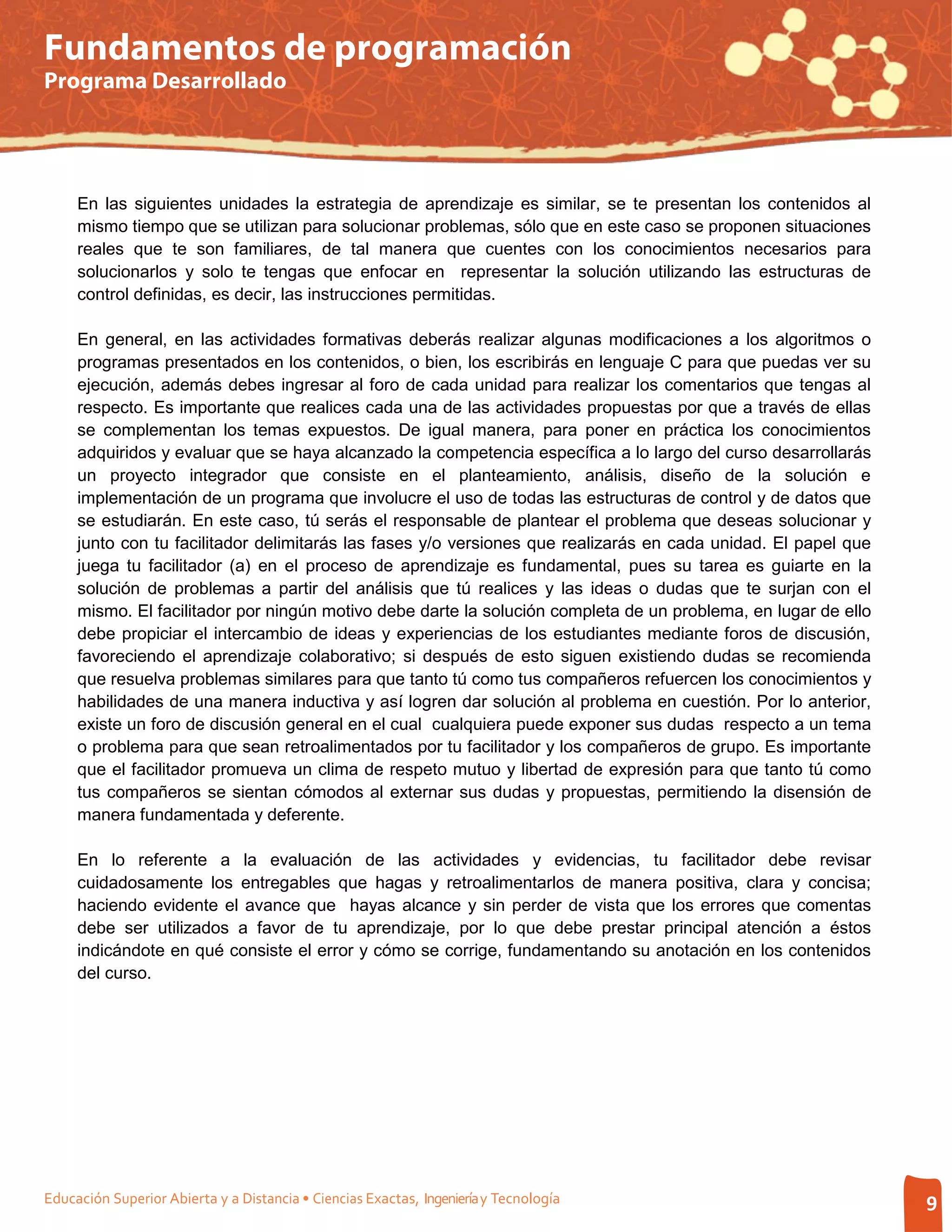 Fundamentos de programación
Programa Desarrollado




     En las siguientes unidades la estrategia de aprendizaje es similar, se te presentan los contenidos al
     mismo tiempo que se utilizan para solucionar problemas, sólo que en este caso se proponen situaciones
     reales que te son familiares, de tal manera que cuentes con los conocimientos necesarios para
     solucionarlos y solo te tengas que enfocar en representar la solución utilizando las estructuras de
     control definidas, es decir, las instrucciones permitidas.

     En general, en las actividades formativas deberás realizar algunas modificaciones a los algoritmos o
     programas presentados en los contenidos, o bien, los escribirás en lenguaje C para que puedas ver su
     ejecución, además debes ingresar al foro de cada unidad para realizar los comentarios que tengas al
     respecto. Es importante que realices cada una de las actividades propuestas por que a través de ellas
     se complementan los temas expuestos. De igual manera, para poner en práctica los conocimientos
     adquiridos y evaluar que se haya alcanzado la competencia específica a lo largo del curso desarrollarás
     un proyecto integrador que consiste en el planteamiento, análisis, diseño de la solución e
     implementación de un programa que involucre el uso de todas las estructuras de control y de datos que
     se estudiarán. En este caso, tú serás el responsable de plantear el problema que deseas solucionar y
     junto con tu facilitador delimitarás las fases y/o versiones que realizarás en cada unidad. El papel que
     juega tu facilitador (a) en el proceso de aprendizaje es fundamental, pues su tarea es guiarte en la
     solución de problemas a partir del análisis que tú realices y las ideas o dudas que te surjan con el
     mismo. El facilitador por ningún motivo debe darte la solución completa de un problema, en lugar de ello
     debe propiciar el intercambio de ideas y experiencias de los estudiantes mediante foros de discusión,
     favoreciendo el aprendizaje colaborativo; si después de esto siguen existiendo dudas se recomienda
     que resuelva problemas similares para que tanto tú como tus compañeros refuercen los conocimientos y
     habilidades de una manera inductiva y así logren dar solución al problema en cuestión. Por lo anterior,
     existe un foro de discusión general en el cual cualquiera puede exponer sus dudas respecto a un tema
     o problema para que sean retroalimentados por tu facilitador y los compañeros de grupo. Es importante
     que el facilitador promueva un clima de respeto mutuo y libertad de expresión para que tanto tú como
     tus compañeros se sientan cómodos al externar sus dudas y propuestas, permitiendo la disensión de
     manera fundamentada y deferente.

     En lo referente a la evaluación de las actividades y evidencias, tu facilitador debe revisar
     cuidadosamente los entregables que hagas y retroalimentarlos de manera positiva, clara y concisa;
     haciendo evidente el avance que hayas alcance y sin perder de vista que los errores que comentas
     debe ser utilizados a favor de tu aprendizaje, por lo que debe prestar principal atención a éstos
     indicándote en qué consiste el error y cómo se corrige, fundamentando su anotación en los contenidos
     del curso.




Educación Superior Abierta y a Distancia • Ciencias Exactas, Ingeniería y Tecnología                            9
 