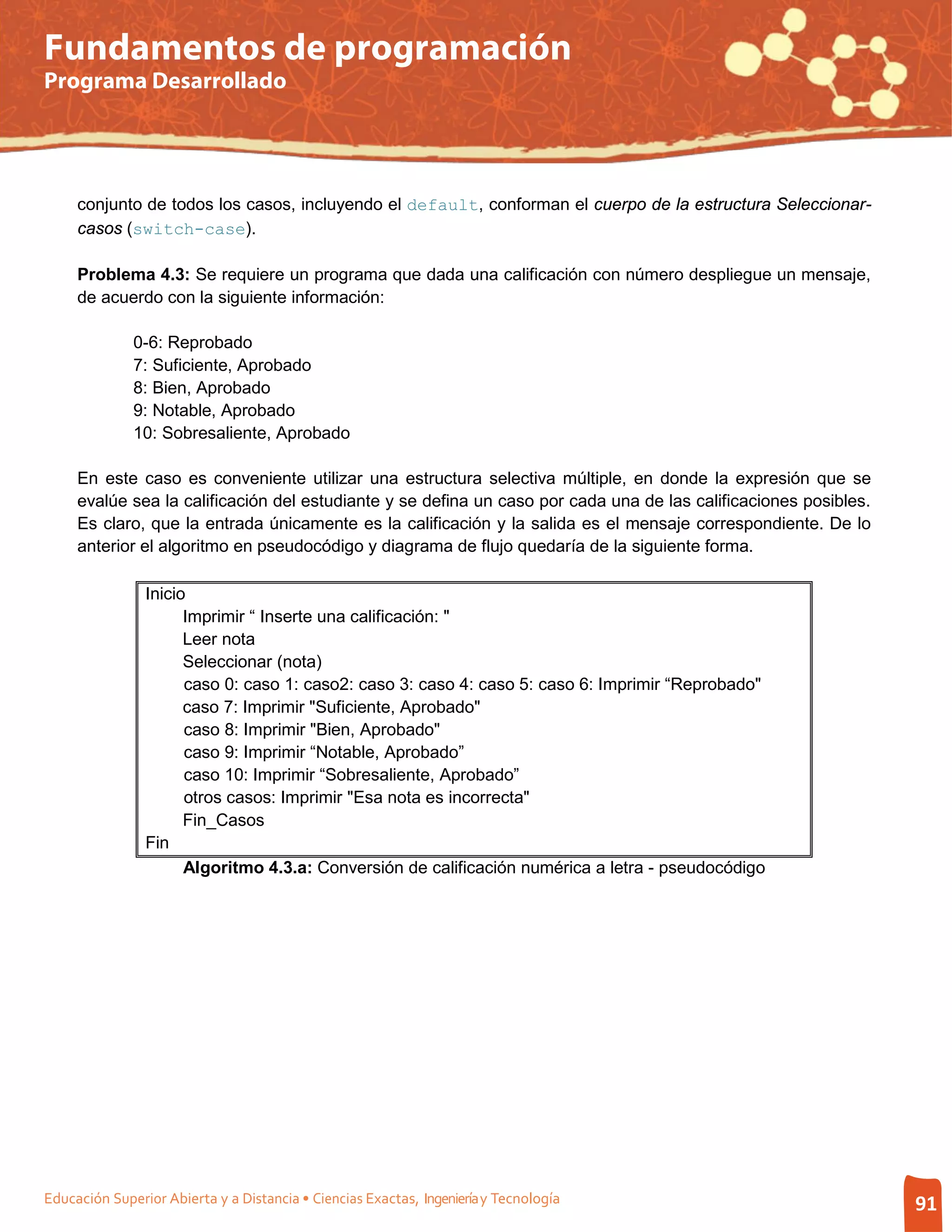 Fundamentos de programación
Programa Desarrollado




     conjunto de todos los casos, incluyendo el default, conforman el cuerpo de la estructura Seleccionar-
     casos (switch-case).

     Problema 4.3: Se requiere un programa que dada una calificación con número despliegue un mensaje,
     de acuerdo con la siguiente información:

              0-6: Reprobado
              7: Suficiente, Aprobado
              8: Bien, Aprobado
              9: Notable, Aprobado
              10: Sobresaliente, Aprobado

     En este caso es conveniente utilizar una estructura selectiva múltiple, en donde la expresión que se
     evalúe sea la calificación del estudiante y se defina un caso por cada una de las calificaciones posibles.
     Es claro, que la entrada únicamente es la calificación y la salida es el mensaje correspondiente. De lo
     anterior el algoritmo en pseudocódigo y diagrama de flujo quedaría de la siguiente forma.

                Inicio
                      Imprimir “ Inserte una calificación: "
                      Leer nota
                      Seleccionar (nota)
                      caso 0: caso 1: caso2: caso 3: caso 4: caso 5: caso 6: Imprimir “Reprobado"
                      caso 7: Imprimir "Suficiente, Aprobado"
                      caso 8: Imprimir "Bien, Aprobado"
                      caso 9: Imprimir “Notable, Aprobado”
                      caso 10: Imprimir “Sobresaliente, Aprobado”
                      otros casos: Imprimir "Esa nota es incorrecta"
                      Fin_Casos
                Fin
                      Algoritmo 4.3.a: Conversión de calificación numérica a letra - pseudocódigo




Educación Superior Abierta y a Distancia • Ciencias Exactas, Ingeniería y Tecnología                              91
 