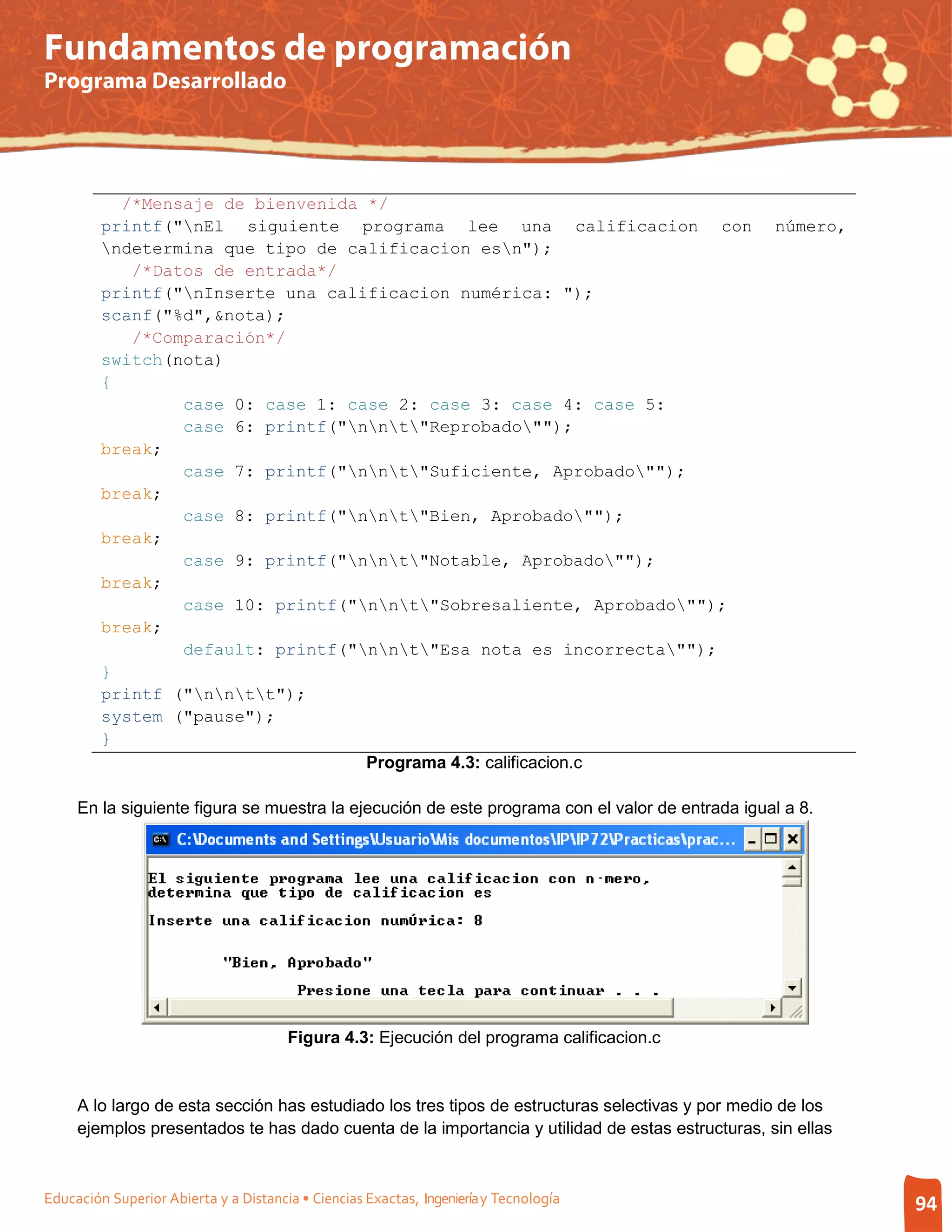 Fundamentos de programación
Programa Desarrollado




           /*Mensaje de bienvenida */
         printf("nEl siguiente programa lee una calificacion con                                número,
         ndetermina que tipo de calificacion esn");
            /*Datos de entrada*/
         printf("nInserte una calificacion numérica: ");
         scanf("%d",&nota);
            /*Comparación*/
         switch(nota)
         {
                 case 0: case 1: case 2: case 3: case 4: case 5:
                 case 6: printf("nnt"Reprobado"");
         break;
                 case 7: printf("nnt"Suficiente, Aprobado"");
         break;
                 case 8: printf("nnt"Bien, Aprobado"");
         break;
                 case 9: printf("nnt"Notable, Aprobado"");
         break;
                 case 10: printf("nnt"Sobresaliente, Aprobado"");
         break;
                 default: printf("nnt"Esa nota es incorrecta"");
         }
         printf ("nntt");
         system ("pause");
         }
                                   Programa 4.3: calificacion.c

     En la siguiente figura se muestra la ejecución de este programa con el valor de entrada igual a 8.




                                       Figura 4.3: Ejecución del programa calificacion.c


     A lo largo de esta sección has estudiado los tres tipos de estructuras selectivas y por medio de los
     ejemplos presentados te has dado cuenta de la importancia y utilidad de estas estructuras, sin ellas



Educación Superior Abierta y a Distancia • Ciencias Exactas, Ingeniería y Tecnología                        94
 