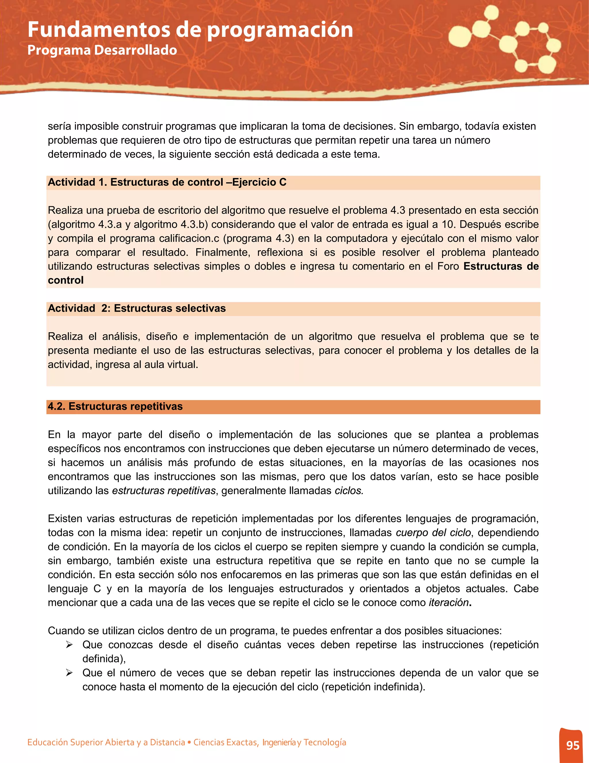 Fundamentos de programación
Programa Desarrollado




     sería imposible construir programas que implicaran la toma de decisiones. Sin embargo, todavía existen
     problemas que requieren de otro tipo de estructuras que permitan repetir una tarea un número
     determinado de veces, la siguiente sección está dedicada a este tema.

     Actividad 1. Estructuras de control –Ejercicio C

     Realiza una prueba de escritorio del algoritmo que resuelve el problema 4.3 presentado en esta sección
     (algoritmo 4.3.a y algoritmo 4.3.b) considerando que el valor de entrada es igual a 10. Después escribe
     y compila el programa calificacion.c (programa 4.3) en la computadora y ejecútalo con el mismo valor
     para comparar el resultado. Finalmente, reflexiona si es posible resolver el problema planteado
     utilizando estructuras selectivas simples o dobles e ingresa tu comentario en el Foro Estructuras de
     control

     Actividad 2: Estructuras selectivas

     Realiza el análisis, diseño e implementación de un algoritmo que resuelva el problema que se te
     presenta mediante el uso de las estructuras selectivas, para conocer el problema y los detalles de la
     actividad, ingresa al aula virtual.


     4.2. Estructuras repetitivas

     En la mayor parte del diseño o implementación de las soluciones que se plantea a problemas
     específicos nos encontramos con instrucciones que deben ejecutarse un número determinado de veces,
     si hacemos un análisis más profundo de estas situaciones, en la mayorías de las ocasiones nos
     encontramos que las instrucciones son las mismas, pero que los datos varían, esto se hace posible
     utilizando las estructuras repetitivas, generalmente llamadas ciclos.

     Existen varias estructuras de repetición implementadas por los diferentes lenguajes de programación,
     todas con la misma idea: repetir un conjunto de instrucciones, llamadas cuerpo del ciclo, dependiendo
     de condición. En la mayoría de los ciclos el cuerpo se repiten siempre y cuando la condición se cumpla,
     sin embargo, también existe una estructura repetitiva que se repite en tanto que no se cumple la
     condición. En esta sección sólo nos enfocaremos en las primeras que son las que están definidas en el
     lenguaje C y en la mayoría de los lenguajes estructurados y orientados a objetos actuales. Cabe
     mencionar que a cada una de las veces que se repite el ciclo se le conoce como iteración.

     Cuando se utilizan ciclos dentro de un programa, te puedes enfrentar a dos posibles situaciones:
         Que conozcas desde el diseño cuántas veces deben repetirse las instrucciones (repetición
           definida),
         Que el número de veces que se deban repetir las instrucciones dependa de un valor que se
           conoce hasta el momento de la ejecución del ciclo (repetición indefinida).




Educación Superior Abierta y a Distancia • Ciencias Exactas, Ingeniería y Tecnología                           95
 