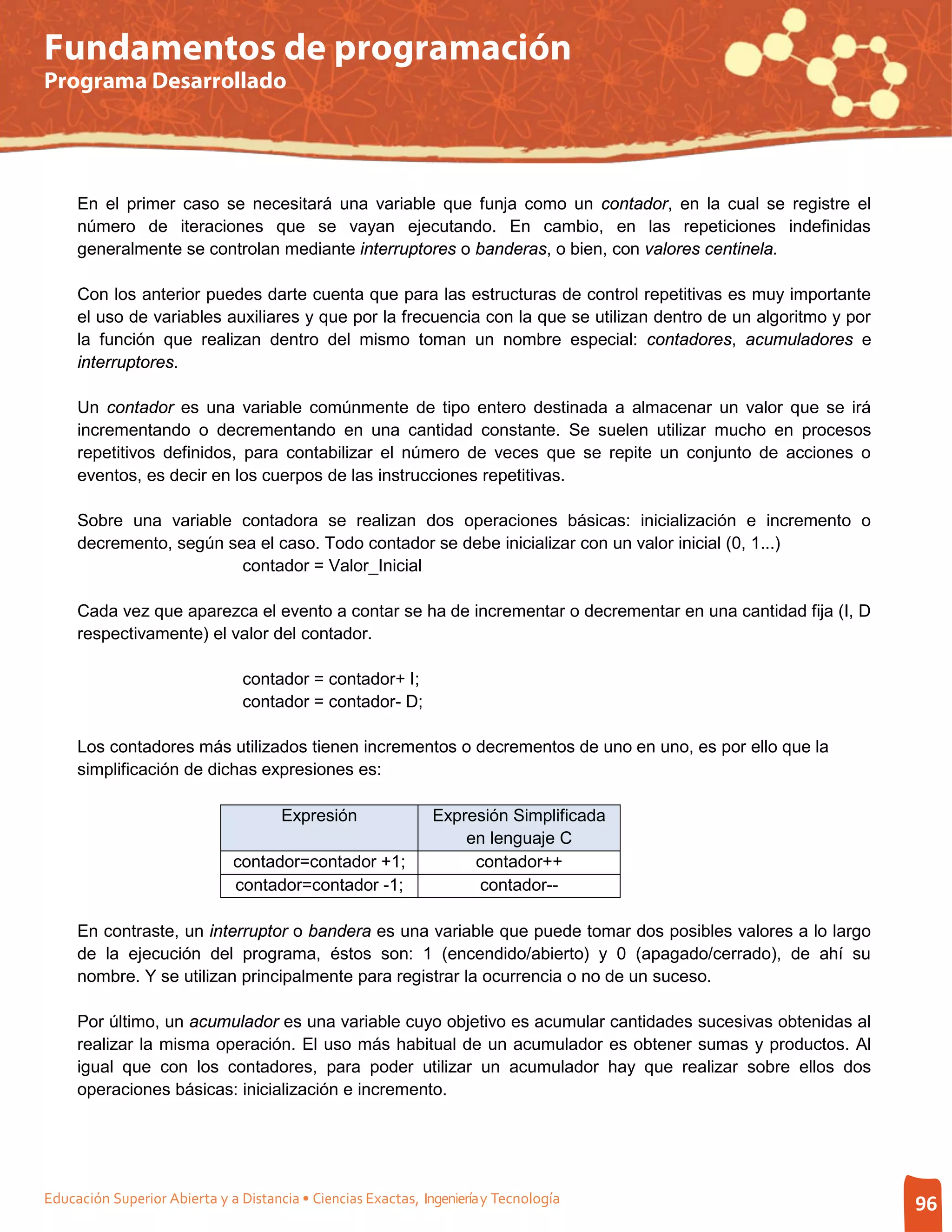 Fundamentos de programación
Programa Desarrollado




     En el primer caso se necesitará una variable que funja como un contador, en la cual se registre el
     número de iteraciones que se vayan ejecutando. En cambio, en las repeticiones indefinidas
     generalmente se controlan mediante interruptores o banderas, o bien, con valores centinela.

     Con los anterior puedes darte cuenta que para las estructuras de control repetitivas es muy importante
     el uso de variables auxiliares y que por la frecuencia con la que se utilizan dentro de un algoritmo y por
     la función que realizan dentro del mismo toman un nombre especial: contadores, acumuladores e
     interruptores.

     Un contador es una variable comúnmente de tipo entero destinada a almacenar un valor que se irá
     incrementando o decrementando en una cantidad constante. Se suelen utilizar mucho en procesos
     repetitivos definidos, para contabilizar el número de veces que se repite un conjunto de acciones o
     eventos, es decir en los cuerpos de las instrucciones repetitivas.

     Sobre una variable contadora se realizan dos operaciones básicas: inicialización e incremento o
     decremento, según sea el caso. Todo contador se debe inicializar con un valor inicial (0, 1...)
                         contador = Valor_Inicial

     Cada vez que aparezca el evento a contar se ha de incrementar o decrementar en una cantidad fija (I, D
     respectivamente) el valor del contador.

                                contador = contador+ I;
                                contador = contador- D;

     Los contadores más utilizados tienen incrementos o decrementos de uno en uno, es por ello que la
     simplificación de dichas expresiones es:

                                      Expresión                Expresión Simplificada
                                                                   en lenguaje C
                              contador=contador +1;                 contador++
                              contador=contador -1;                  contador--

     En contraste, un interruptor o bandera es una variable que puede tomar dos posibles valores a lo largo
     de la ejecución del programa, éstos son: 1 (encendido/abierto) y 0 (apagado/cerrado), de ahí su
     nombre. Y se utilizan principalmente para registrar la ocurrencia o no de un suceso.

     Por último, un acumulador es una variable cuyo objetivo es acumular cantidades sucesivas obtenidas al
     realizar la misma operación. El uso más habitual de un acumulador es obtener sumas y productos. Al
     igual que con los contadores, para poder utilizar un acumulador hay que realizar sobre ellos dos
     operaciones básicas: inicialización e incremento.




Educación Superior Abierta y a Distancia • Ciencias Exactas, Ingeniería y Tecnología                              96
 
