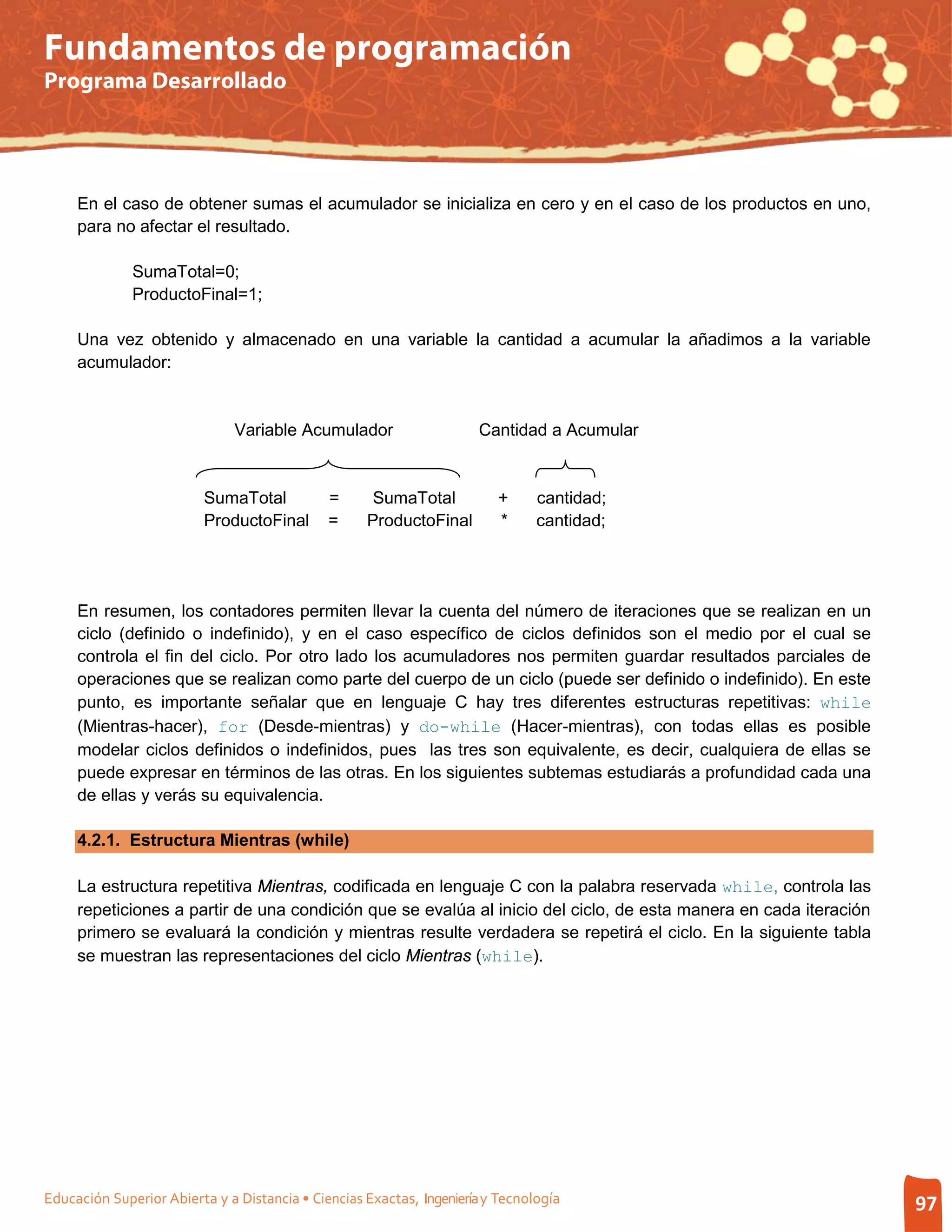 Fundamentos de programación
Programa Desarrollado




     En el caso de obtener sumas el acumulador se inicializa en cero y en el caso de los productos en uno,
     para no afectar el resultado.

              SumaTotal=0;
              ProductoFinal=1;

     Una vez obtenido y almacenado en una variable la cantidad a acumular la añadimos a la variable
     acumulador:


                              Variable Acumulador                     Cantidad a Acumular


                          SumaTotal           =      SumaTotal           +      cantidad;
                          ProductoFinal       =     ProductoFinal        *      cantidad;




     En resumen, los contadores permiten llevar la cuenta del número de iteraciones que se realizan en un
     ciclo (definido o indefinido), y en el caso específico de ciclos definidos son el medio por el cual se
     controla el fin del ciclo. Por otro lado los acumuladores nos permiten guardar resultados parciales de
     operaciones que se realizan como parte del cuerpo de un ciclo (puede ser definido o indefinido). En este
     punto, es importante señalar que en lenguaje C hay tres diferentes estructuras repetitivas: while
     (Mientras-hacer), for (Desde-mientras) y do-while (Hacer-mientras), con todas ellas es posible
     modelar ciclos definidos o indefinidos, pues las tres son equivalente, es decir, cualquiera de ellas se
     puede expresar en términos de las otras. En los siguientes subtemas estudiarás a profundidad cada una
     de ellas y verás su equivalencia.

     4.2.1. Estructura Mientras (while)

     La estructura repetitiva Mientras, codificada en lenguaje C con la palabra reservada while, controla las
     repeticiones a partir de una condición que se evalúa al inicio del ciclo, de esta manera en cada iteración
     primero se evaluará la condición y mientras resulte verdadera se repetirá el ciclo. En la siguiente tabla
     se muestran las representaciones del ciclo Mientras (while).




Educación Superior Abierta y a Distancia • Ciencias Exactas, Ingeniería y Tecnología                              97
 