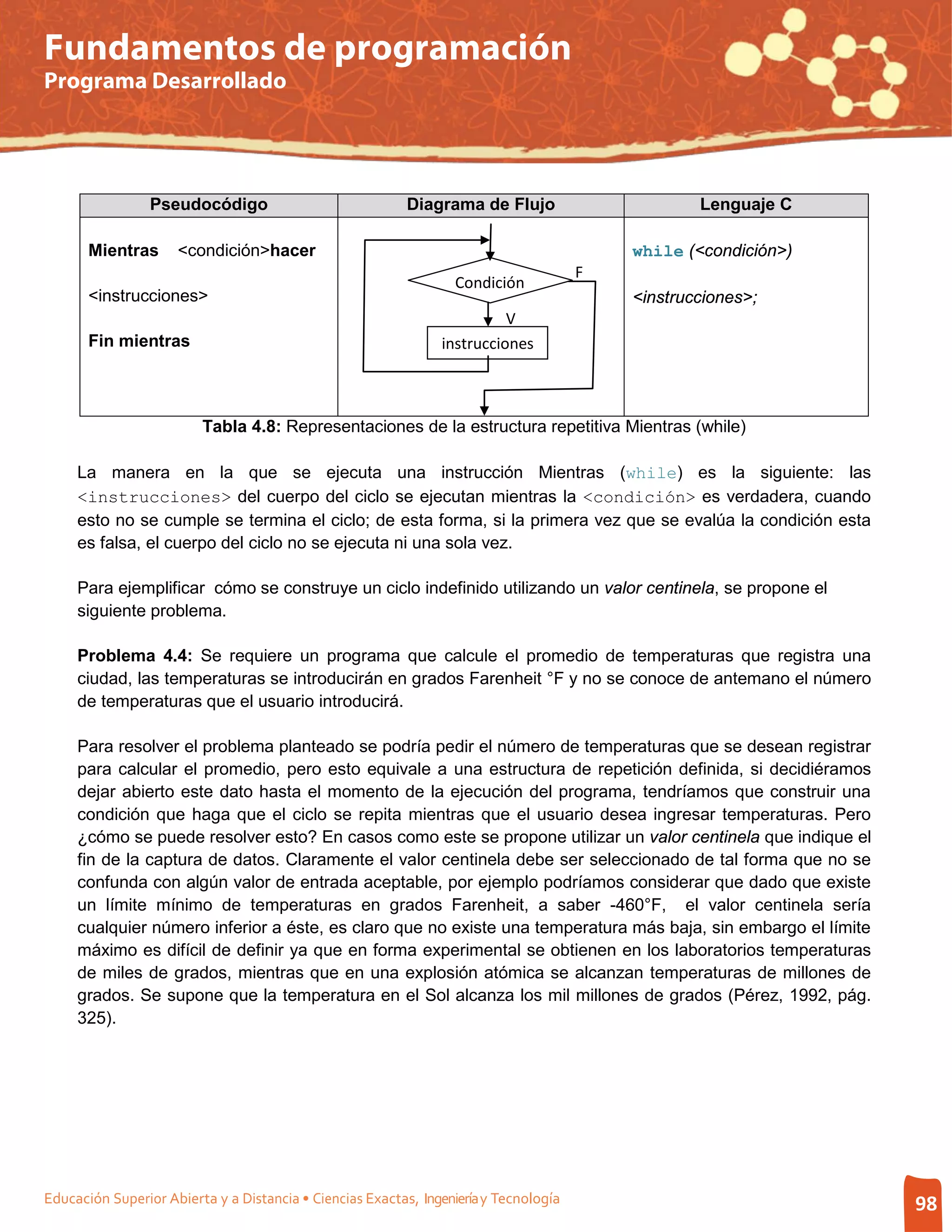 Fundamentos de programación
Programa Desarrollado




                 Pseudocódigo                              Diagrama de Flujo                       Lenguaje C

       Mientras      <condición>hacer                                                      while (<condición>)
                                                                                       F
                                                                  Condición
       <instrucciones>                                                                     <instrucciones>;
                                                                          V
       Fin mientras                                             instrucciones



                         Tabla 4.8: Representaciones de la estructura repetitiva Mientras (while)

     La manera en la que se ejecuta una instrucción Mientras (while) es la siguiente: las
     <instrucciones> del cuerpo del ciclo se ejecutan mientras la <condición> es verdadera, cuando
     esto no se cumple se termina el ciclo; de esta forma, si la primera vez que se evalúa la condición esta
     es falsa, el cuerpo del ciclo no se ejecuta ni una sola vez.

     Para ejemplificar cómo se construye un ciclo indefinido utilizando un valor centinela, se propone el
     siguiente problema.

     Problema 4.4: Se requiere un programa que calcule el promedio de temperaturas que registra una
     ciudad, las temperaturas se introducirán en grados Farenheit °F y no se conoce de antemano el número
     de temperaturas que el usuario introducirá.

     Para resolver el problema planteado se podría pedir el número de temperaturas que se desean registrar
     para calcular el promedio, pero esto equivale a una estructura de repetición definida, si decidiéramos
     dejar abierto este dato hasta el momento de la ejecución del programa, tendríamos que construir una
     condición que haga que el ciclo se repita mientras que el usuario desea ingresar temperaturas. Pero
     ¿cómo se puede resolver esto? En casos como este se propone utilizar un valor centinela que indique el
     fin de la captura de datos. Claramente el valor centinela debe ser seleccionado de tal forma que no se
     confunda con algún valor de entrada aceptable, por ejemplo podríamos considerar que dado que existe
     un límite mínimo de temperaturas en grados Farenheit, a saber -460°F, el valor centinela sería
     cualquier número inferior a éste, es claro que no existe una temperatura más baja, sin embargo el límite
     máximo es difícil de definir ya que en forma experimental se obtienen en los laboratorios temperaturas
     de miles de grados, mientras que en una explosión atómica se alcanzan temperaturas de millones de
     grados. Se supone que la temperatura en el Sol alcanza los mil millones de grados (Pérez, 1992, pág.
     325).




Educación Superior Abierta y a Distancia • Ciencias Exactas, Ingeniería y Tecnología                             98
 