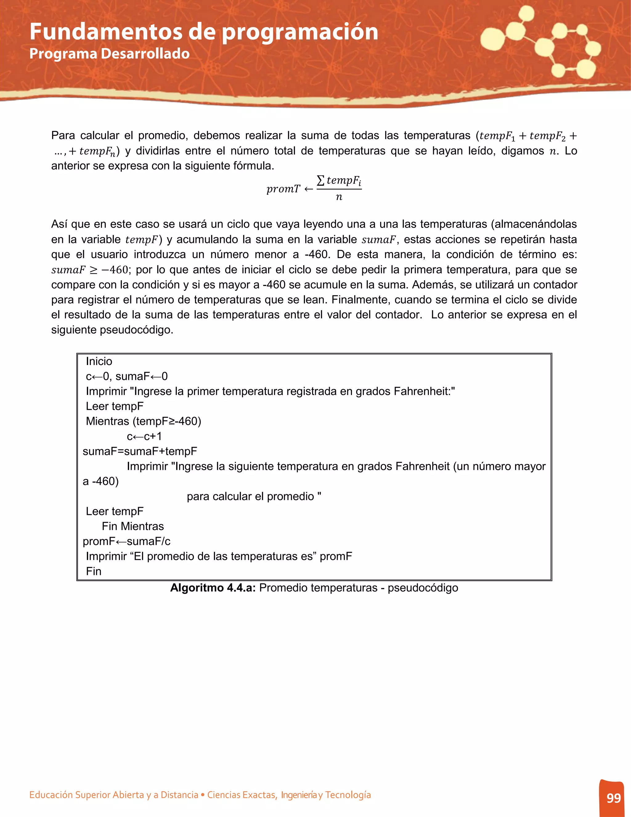 Fundamentos de programación
Programa Desarrollado




     Para calcular el promedio, debemos realizar la suma de todas las temperaturas (1 + 2 +
     … , +  ) y dividirlas entre el número total de temperaturas que se hayan leído, digamos . Lo

                                                                   ∑ 
                                                       ←
     anterior se expresa con la siguiente fórmula.

                                                                         


     en la variable ) y acumulando la suma en la variable , estas acciones se repetirán hasta
     Así que en este caso se usará un ciclo que vaya leyendo una a una las temperaturas (almacenándolas


      ≥ −460; por lo que antes de iniciar el ciclo se debe pedir la primera temperatura, para que se
     que el usuario introduzca un número menor a -460. De esta manera, la condición de término es:

     compare con la condición y si es mayor a -460 se acumule en la suma. Además, se utilizará un contador
     para registrar el número de temperaturas que se lean. Finalmente, cuando se termina el ciclo se divide
     el resultado de la suma de las temperaturas entre el valor del contador. Lo anterior se expresa en el
     siguiente pseudocódigo.

              Inicio
              c←0, sumaF←0
              Imprimir "Ingrese la primer temperatura registrada en grados Fahrenheit:"
              Leer tempF
              Mientras (tempF≥-460)
                       c←c+1
             sumaF=sumaF+tempF
                       Imprimir "Ingrese la siguiente temperatura en grados Fahrenheit (un número mayor
             a -460)
                                   para calcular el promedio "
              Leer tempF
                  Fin Mientras
             promF←sumaF/c
              Imprimir “El promedio de las temperaturas es” promF
              Fin
                                Algoritmo 4.4.a: Promedio temperaturas - pseudocódigo




Educación Superior Abierta y a Distancia • Ciencias Exactas, Ingeniería y Tecnología                                99
 