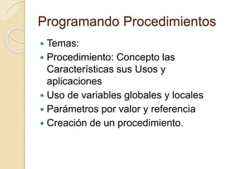 Programando Procedimientos
 Temas:
 Procedimiento: Concepto las
Características sus Usos y
aplicaciones
 Uso de variables globales y locales
 Parámetros por valor y referencia
 Creación de un procedimiento.
 