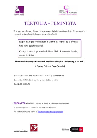 Amb el suport de:
TERTÚLIA - FEMINISTA
El proper mes de març de nou commemorem el dia Internacional de les Dones, un bon
moment tant per la reivindicació, com per la reflexió.
Us convidem compartir-ho amb nosaltres el dijous 10 de març, a les 19h.
al Centre Cultural Casa Orlandai
C/ Jaume Piquet-23- 08017 de Barcelona - Telèfon: (+34)932 524 262
Com arribar-hi: FGC: Sarrià (sortida c/ Mare de Déu de Núria)
Bus: 22, 30, 34, 66, 75,
ORGANITZA: Plataforma Catalana de Suport al Lobby Europeu de Dones
Es necessari confirmar assistència per motius d’aforament
Per confirmar enviar e-correu a: plataformalobbydones@gmail.com
Es per això que presentarem el Llibre: El segrest de la Deessa.
Una nova ecoètica social.
Comptem amb la presencia de Rosa Elvira Presmanes Garcia,
autora del llibre
 