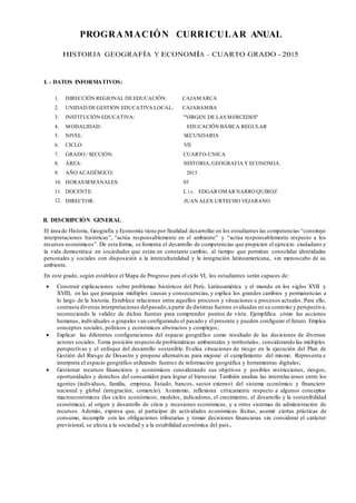 PROGRAMACIÓN CURRICULAR ANUAL
HISTORIA GEOGRAFÍA Y ECONOMÍA – CUARTO GRADO - 2015
I. - DATOS INFORMATIVOS:
1. DIRECCIÓN REGIONAL DEEDUCACIÓN: CAJAMARCA
2. UNIDAD DEGESTIÓN EDUCATIVA LOCAL: CAJABAMBA
3. INSTITUCIÓN EDUCATIVA: "VIRGEN DE LAS MERCEDES"
4. MODALIDAD: EDUCACIÓN BÁSICA REGULAR
5. NIVEL: SECUNDARIA
6. CICLO: VII
7. GRADO / SECCIÓN: CUARTO-UNICA
8. ÁREA: HISTORIA, GEOGRAFIA Y ECONOMIA.
9. AÑO ACADÉMICO: 2015
10. HORASSEMANALES: 03
11. DOCENTE: L i c . EDGAR OMAR NARRO QUIROZ
12. DIRECTOR: JUAN ALEX URTECHO VEJARANO
II. DESCRIPCIÓN GENERAL
El área de Historia, Geografía y Economía tiene por finalidad desarrollar en los estudiantes las competencias “construye
interpretaciones históricas”, “actúa responsablemente en el ambiente” y “actúa responsablemente respecto a los
recursos económicos”. De esta forma, se fomenta el desarrollo de competencias que propicien el ejercicio ciudadano y
la vida democrática en sociedades que están en constante cambio, al tiempo que permitan consolidar identidades
personales y sociales con disposición a la interculturalidad y la integración latinoamericana, sin menoscabo de su
ambiente.
En este grado, según establece el Mapa de Progreso para el ciclo VI, los estudiantes serán capaces de:
 Construir explicaciones sobre problemas históricos del Perú, Latinoamérica y el mundo en los siglos XVII y
XVIII, en las que jerarquiza múltiples causas y consecuencias, y explica los grandes cambios y permanencias a
lo largo de la historia. Establece relaciones entre aquellos procesos y situaciones o procesos actuales. Para ello,
contrasta diversas interpretaciones delpasado,a partir de distintas fuentes evaluadas en su contexto y perspectiva,
reconociendo la validez de dichas fuentes para comprender puntos de vista. Ejemplifica cómo las acciones
humanas, individuales o grupales van configurando el pasado y el presente y pueden configurar el futuro. Emplea
conceptos sociales, políticos y económicos abstractos y complejos;
 Explicar las diferentes configuraciones del espacio geográfico como resultado de las decisiones de diversos
actores sociales. Toma posición respecto de problemáticas ambientales y territoriales, considerando las múltiples
perspectivas y el enfoque del desarrollo sostenible. Evalúa situaciones de riesgo en la ejecución del Plan de
Gestión del Riesgo de Desastre y propone alternativas para mejorar el cumplimiento del mismo. Representa e
interpreta el espacio geográfico utilizando fuentes de información geográfica y herramientas digitales;
 Gestionar recursos financieros y económicos considerando sus objetivos y posibles restricciones, riesgos,
oportunidades y derechos del consumidor para lograr el bienestar. También analiza las interrelaciones entre los
agentes (individuos, familia, empresa, Estado, bancos, sector externo) del sistema económico y financiero
nacional y global (integración, comercio). Asimismo, reflexiona críticamente respecto a algunos conceptos
macroeconómicos (los ciclos económicos, modelos, indicadores, el crecimiento, el desarrollo y la sostenibilidad
económica), al origen y desarrollo de crisis y recesiones económicas, y a otros sistemas de administración de
recursos. Además, expresa que, al participar de actividades económicas ilícitas, asumir ciertas prácticas de
consumo, incumplir con las obligaciones tributarias y tomar decisiones financieras sin considerar el carácter
previsional, se afecta a la sociedad y a la estabilidad económica del país.
 