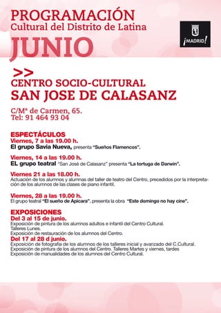 PROGRAMACIÓN
Cultural del Distrito de Latina
ESPECTÁCULOS
Viernes, 7 a las 19.00 h.
El grupo Savia Nueva, presenta “Sueños Flamencos”.
Viernes, 14 a las 19.00 h.
EL grupo teatral “San José de Calasanz” presenta “La tortuga de Darwin”.
Viernes 21 a las 18.00 h.
Actuación de los alumnos y alumnas del taller de teatro del Centro, precedidos por la interpreta-
ción de los alumnos de las clases de piano infantil.
Viernes, 28 a las 19.00 h.
El grupo teatral “El sueño de Apicara”, presenta la obra “Este domingo no hay cine”.
EXPOSICIONES
Del 3 al 15 de junio.
Exposición de pintura de los alumnos adultos e infantil del Centro Cultural.
Talleres Lunes.
Exposición de restauración de los alumnos del Centro.
Del 17 al 28 d junio.
Exposición de fotografía de los alumnos de los talleres inicial y avanzado del C.Cultural.
Exposición de pintura de los alumnos del Centro. Talleres Martes y viernes, tardes
Exposición de manualidades de los alumnos del Centro Cultural.
Centro SOCIO-Cultural
San Jose de Calasanz
C/Mª de Carmen, 65.
Tel: 91 464 93 04
JUNIO
 