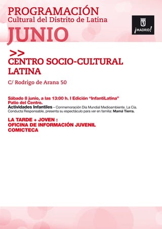 PROGRAMACIÓN
Cultural del Distrito de Latina
Sábado 8 junio, a las 13:00 h. I Edición “InfantiLatina”
Patio del Centro.
Actividades Infantiles – Conmemoración Día Mundial Medioambiente. La Cía.
Conducta Responsable, presenta su espectáculo para ver en familia: Mamá Tierra.
LA TARDE + JOVEN :
OFICINA DE INFORMACIÓN JUVENIL
COMICTECA
CENTRO SoCio-CULTURAL
LATINA
C/ Rodrigo de Arana 50
JUNIO
 