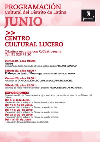 PROGRAMACIÓN
Cultural del Distrito de Latina
Viernes 21, a las 19:00h
Teatro
Compañía de teatro RondArte, ofrece al público la obra “TAL VEZ MAÑANA”.
Sábado 22, a las 12:00 h
El Grupo de teatro “Beerruga” presentan “BAJARSE AL MORO”.
Viernes 28, a las 19:00 h
Actuación de LA ASOCIACIÓN CULTURAL LA DULZAINA DE ALUCHE.
Sábado 29, a las 12:00 h.
El Grupo de Teatro “Talentos ocultos”, presenta “LA PUEBLA DE LAS MUJERES”.
EXPOSICIONES:
Exposiciones Fin de Curso de los trabajos realizados por los alumnos/as de los Talleres del
Centro:
Del 5 al 8 de Junio.
-Exposición de los trabajos de Pintura Infantil por los alumnos/as.
Del 10 al 15 de Junio.
-Exposición de los trabajos de Pintura de los alumno/as.
Del 17 al 22 de Junio
-Exposición de los trabajos de Pintura de los alumnos/as.
Del 24 al 29 de Junio
-Exposición de los trabajos de Pintura de los alumnos/as.
Del 1 al 15 de Junio
-Exposición de Manualidades por las alumnas.
Centro
Cultural Lucero
C/Latina esquina con C/Castroserna.
Tel: 91 526 78 20
JUNIO
 