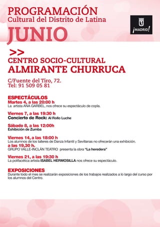 PROGRAMACIÓN
Cultural del Distrito de Latina
ESPECTÁCULOS
Martes 4, a las 20:00 h
La artista ANA GARBEL, nos ofrece su espectáculo de copla.
Viernes 7, a las 19:30 h
Concierto de Rock: Al Rollo Luche
Sábado 8, a las 12:00h
Exhibición de Zumba
Viernes 14, a las 18:00 h
Los alumnos de los talleres de Danza Infantil y Sevillanas no ofrecerán una exhibición.
a las 19,30 h.
GRUPO VALLE-INCLÁN TEATRO presenta la obra “La heredera”
Viernes 21, a las 19:30 h
La polifacética artista ISABEL HERMOSILLA nos ofrece su espectáculo.
EXPOSICIONES
Durante todo el mes se realizarán exposiciones de los trabajos realizados a lo largo del curso por
los alumnos del Centro.
Centro SOCIO-Cultural
Almirante Churruca
C/Fuente del Tiro, 72.
Tel: 91 509 05 81
JUNIO
 
