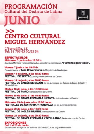 PROGRAMACIÓN
Cultural del Distrito de Latina
ESPECTÁCULOS
Miércoles 5 junio a las 19.00 h.
Jose Luis Moncada y Joaquín Camacho, presentan su espectáculo, “Flamenco para todos”.
Viernes 7 junio a las 19.00 h.
Presentación de la Tuna Universitaria de Magisterio de Guadalajara.
Viernes 14 de junio, a las 18:30 horas
FESTIVAL DE TEATRO. A cargo de los alumnos del Centro.
Viernes 14 de junio, a las 20:00 horas
FESTIVAL DE BAILES DE SALÓN. De los alumnos de los Talleres de Bailes de Salón y
Ritmos Latinos.
Martes 18 de junio, a las 18:00 horas
FESTIVAL DE PIANO. De los alumnos del Centro.
Martes 18 de junio, a las 18:30 horas
FESTIVAL DE DANZA ESPAÑOLA INFANTIL, de los alumnos del Centro.
Miércoles 19 de junio, a las 19:00 horas
FESTIVALES DE GUITARRA Y RONDALLA. De los alumnos del Centro.
Jueves 20 de junio, a las 17:00 horas
FESTIVAL DE INGLÉS INFANTIL. De los alumnos del Centro.
Viernes 21 de junio, a las 20:30 horas
FESTIVAL DE DANZA ESPAÑOLA Y SEVILLANAS. De los alumnos del Centro.
EXPOSICIONES
Del 1 al 25 de Junio.
Exposiciones a cargo de los alumnos del Centro Cultural Miguel Hernández.
Centro Cultural
Miguel Hernández
C/Serradilla, 13.
Tel: 91 706 63 00/62 54
JUNIO
 