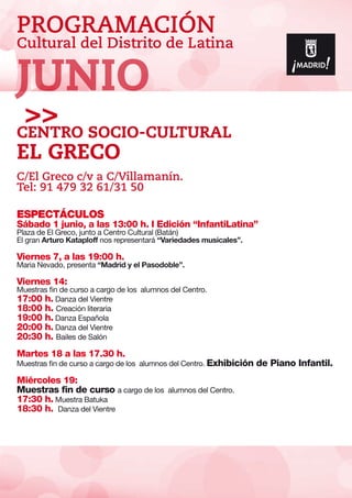 PROGRAMACIÓN
Cultural del Distrito de Latina
ESPECTÁCULOS
Sábado 1 junio, a las 13:00 h. I Edición “InfantiLatina”
Plaza de El Greco, junto a Centro Cultural (Batán)
El gran Arturo Kataploff nos representará “Variedades musicales”.
Viernes 7, a las 19:00 h.
Maria Nevado, presenta “Madrid y el Pasodoble”.
Viernes 14:
Muestras fin de curso a cargo de los alumnos del Centro.
17:00 h. Danza del Vientre
18:00 h. Creación literaria
19:00 h. Danza Española
20:00 h. Danza del Vientre
20:30 h. Bailes de Salón
Martes 18 a las 17.30 h.
Muestras fin de curso a cargo de los alumnos del Centro. Exhibición de Piano Infantil.
Miércoles 19:
Muestras fin de curso a cargo de los alumnos del Centro.
17:30 h. Muestra Batuka
18:30 h. Danza del Vientre
Centro SOCIO-Cultural
El Greco
C/El Greco c/v a C/Villamanín.
Tel: 91 479 32 61/31 50
JUNIO
 