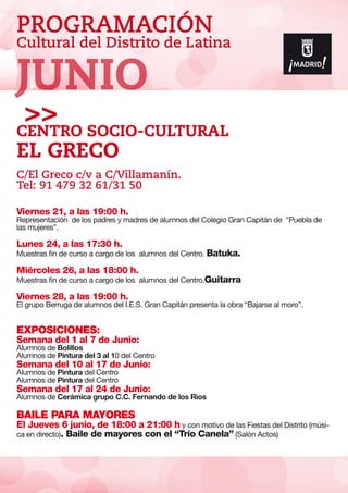 PROGRAMACIÓN
Cultural del Distrito de Latina
Viernes 21, a las 19:00 h.
Representación de los padres y madres de alumnos del Colegio Gran Capitán de “Puebla de
las mujeres”.
Lunes 24, a las 17:30 h.
Muestras fin de curso a cargo de los alumnos del Centro. Batuka.
Miércoles 26, a las 18:00 h.
Muestras fin de curso a cargo de los alumnos del Centro.Guitarra
Viernes 28, a las 19:00 h.
El grupo Berruga de alumnos del I.E.S. Gran Capitán presenta la obra “Bajarse al moro”.
EXPOSICIONES:
Semana del 1 al 7 de Junio:
Alumnos de Bolillos
Alumnos de Pintura del 3 al 10 del Centro
Semana del 10 al 17 de Junio:
Alumnos de Pintura del Centro
Alumnos de Pintura del Centro
Semana del 17 al 24 de Junio:
Alumnos de Cerámica grupo C.C. Fernando de los Rios
BAILE PARA MAYORES
El Jueves 6 junio, de 18:00 a 21:00 h y con motivo de las Fiestas del Distrito (músi-
ca en directo). Baile de mayores con el “Trío Canela” (Salón Actos)
Centro SOCIO-Cultural
El Greco
C/El Greco c/v a C/Villamanín.
Tel: 91 479 32 61/31 50
JUNIO
 