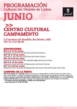 PROGRAMACIÓN
Cultural del Distrito de Latina
EXPOSICIONES
Del 5 al 13 de Junio.
Exposición de los Alumnos de Pintura del Centro Cultural.
Del 12 al 19 de Junio.
Exposición de los Alumnos de Pintura del Centro Cultural.
Del 19 al 26 de Junio
Exposición de los Alumnos de Fotografía Digital del Centro Cultural.
Del 5 al 13 de Junio.
Exposición de los Alumnos de Restauración del Centro Cultural.
Del 14 al 25 de Junio.
Exposición de los Alumnos de Restauración del Centro Cultural Fernando de los Rios.
CAMPAÑA DE LA RENTA
Del 13 de mayo al 1 de julio ambos inclusive, se desarrollará en este Centro Cultural la Cam-
paña de la Renta. La Agencia Tributaria ayudará a confeccionar las declaraciones de la renta de
lunes a viernes en horario de 9.00 a 14.00 horas y de 16.00 a 18.00 horas. Las citas (Del 6 de
mayo al 28 de junio) se pueden solicitar llamando a los teléfonos de la Agencia Tributaria:
- De lunes viernes de 09:00h a 19:00h en el 901223344
- Las 24 horas en el 901121224
Centro Cultural
Campamento
C/Carretera de Boadilla del Monte, 40B.
Tel: 91 512 08 90
JUNIO
 