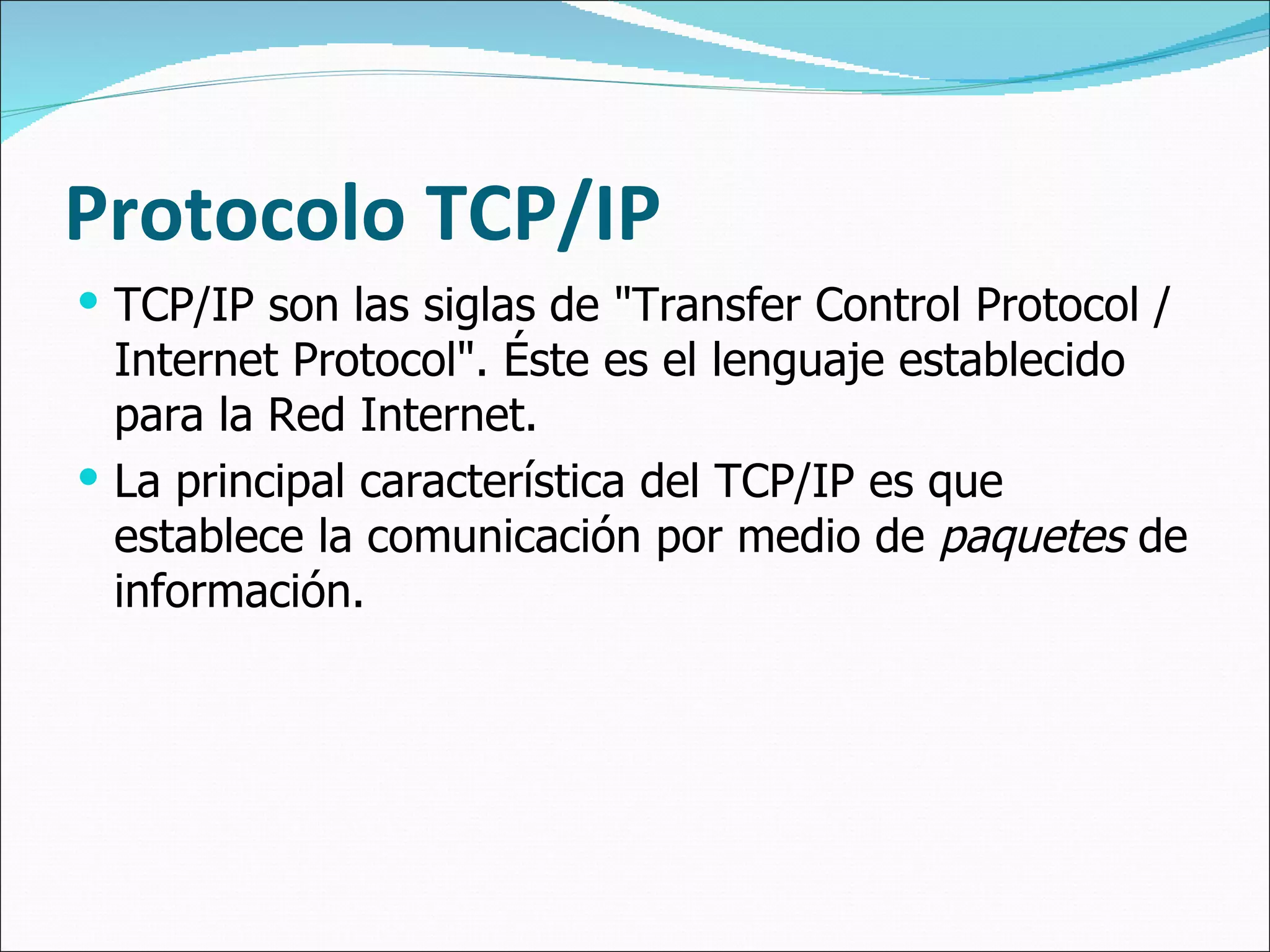 Protocolo TCP/IP TCP/IP son las siglas de "Transfer Control Protocol / Internet Protocol". Éste es el lenguaje establecido para la Red Internet.  La principal característica del TCP/IP es que establece la comunicación por medio de  paquetes  de información. 