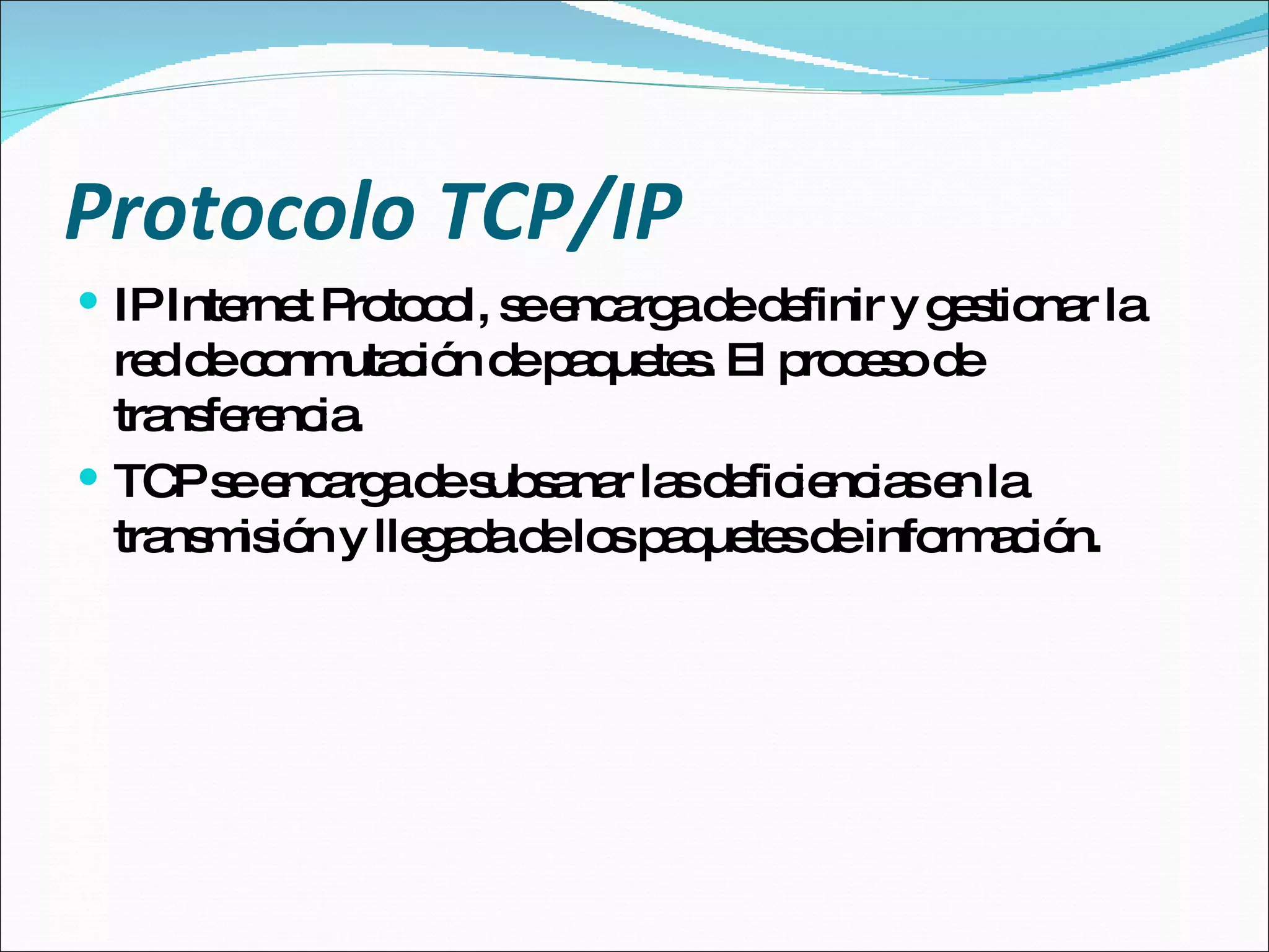 Protocolo TCP/IP IP Internet Protocol, se encarga de definir y gestionar la red de conmutación de paquetes. El proceso de transferencia. TCP se encarga de subsanar las deficiencias en la transmisión y llegada de los paquetes de información. 