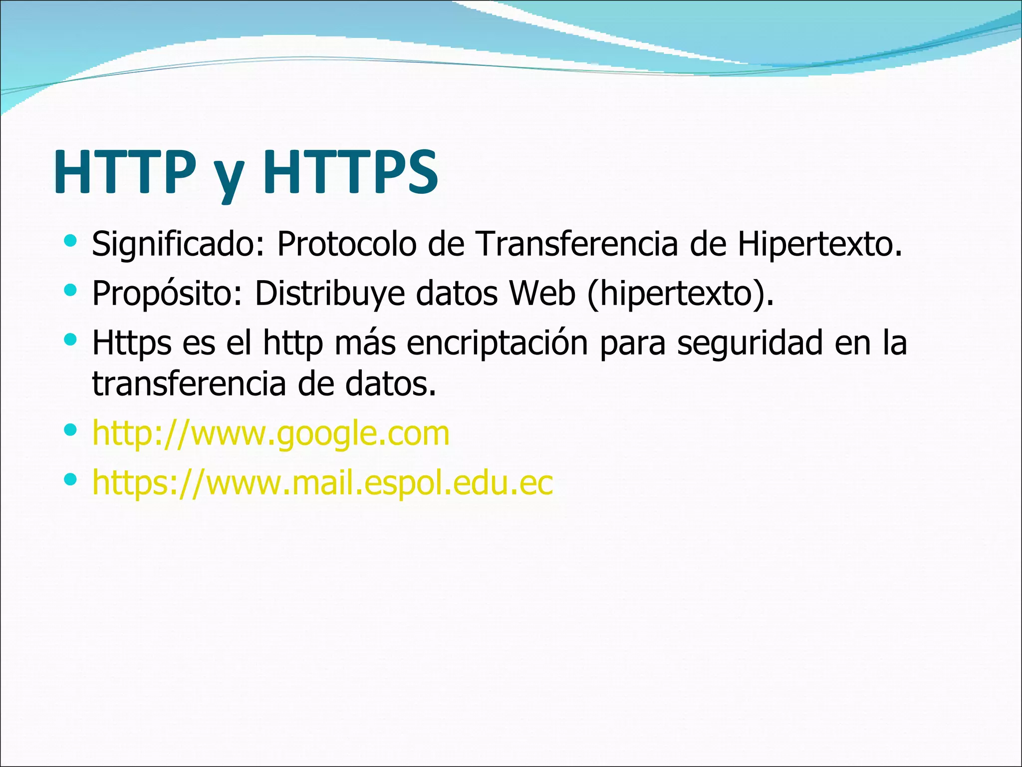 HTTP y HTTPS Significado: Protocolo de Transferen cia  de Hipertexto. Propósito: Distribuye datos Web (hipertexto). Https es el http más encriptación para seguridad en la transferencia de datos. http://www.google.com https://www.mail.espol.edu.ec 