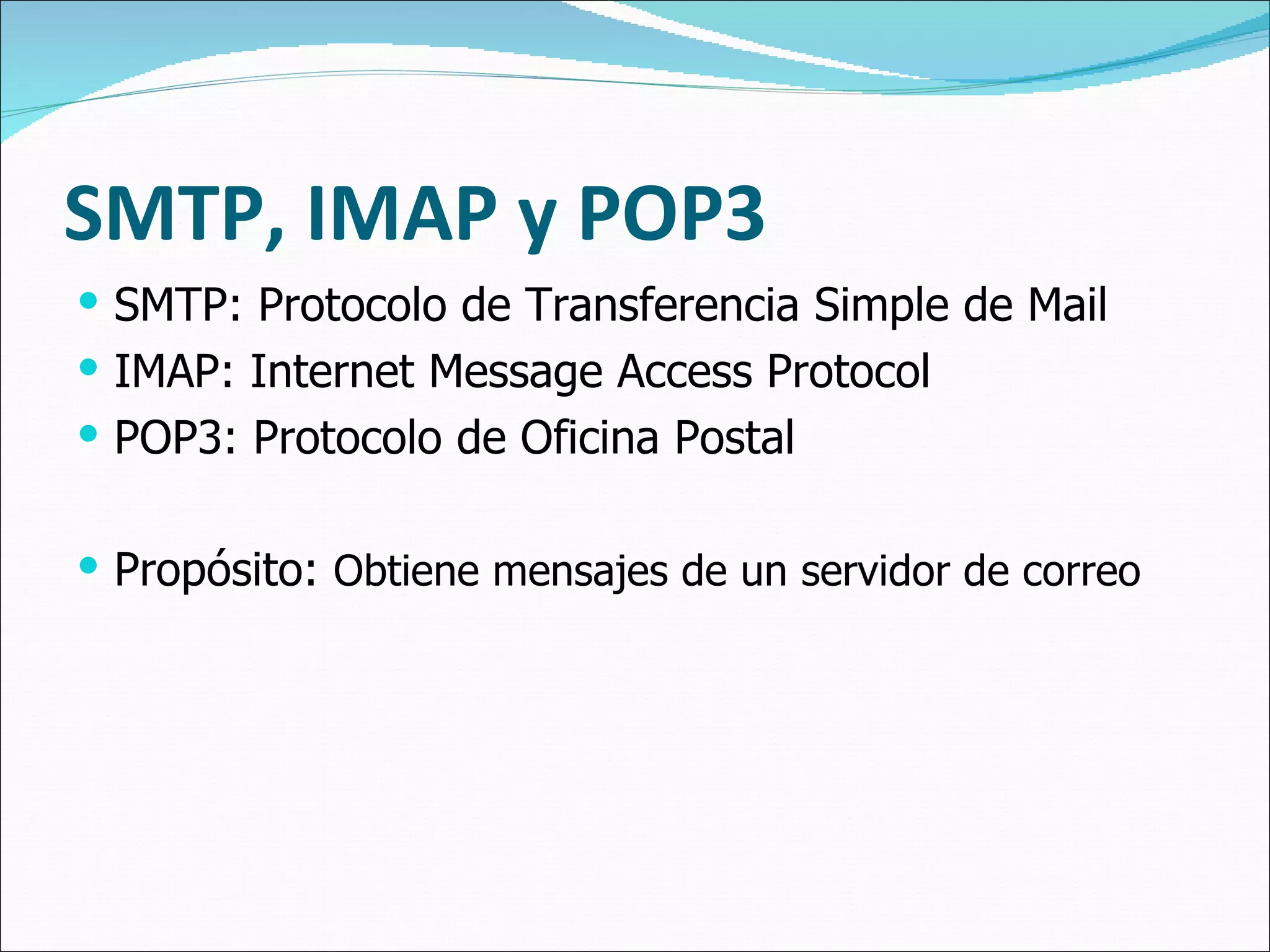SMTP, IMAP y POP3 SMTP: Protocolo de Transferencia Simple de Mail IMAP:  Internet Message Access Protocol POP3: Protocolo de Oficina Postal Propósito:  Obtiene mensajes de un servidor de correo 