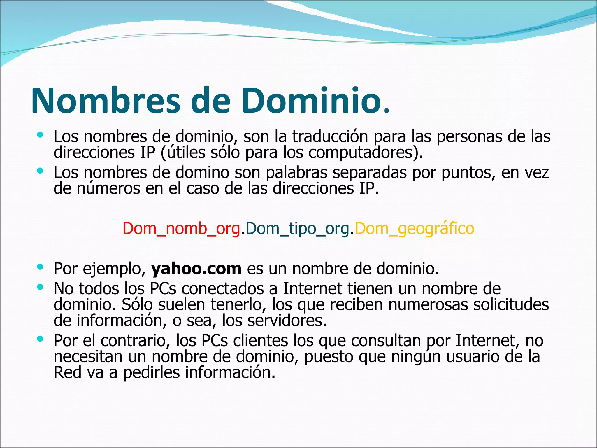Nombres  de  Dominio . Los nombres de dominio, son la traducción para las personas de las direcciones IP (útiles sólo para los computadores).  Los nombres de domino son palabras separadas por puntos, en vez de números en el caso de las direcciones IP.  Dom_nomb_org . Dom_tipo_org . Dom_geográfico Por ejemplo,  yahoo.com  es un nombre de dominio.  No todos los PCs conectados a Internet tienen un nombre de dominio. Sólo suelen tenerlo, los que reciben numerosas solicitudes de información, o sea, los servidores. Por el contrario, los PCs clientes los que consultan por Internet, no necesitan un nombre de dominio, puesto que ningún usuario de la Red va a pedirles información. 