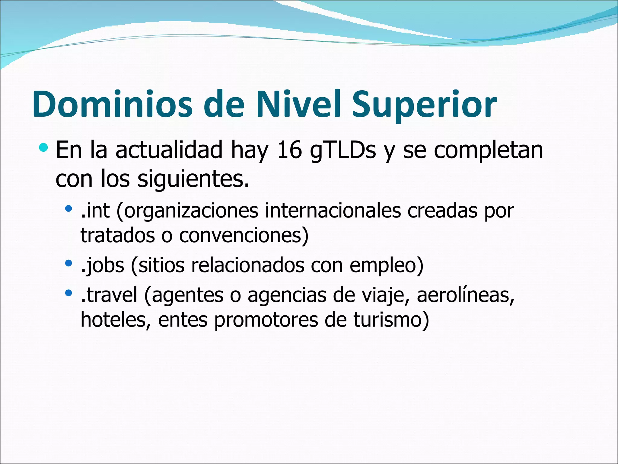 Dominios de Nivel Superior En la actualidad hay 16 gTLDs y se completan con los siguientes. .int (organizaciones internacionales creadas por tratados o convenciones) .jobs (sitios relacionados con empleo) .travel (agentes o agencias de viaje, aerolíneas, hoteles, entes promotores de turismo) 