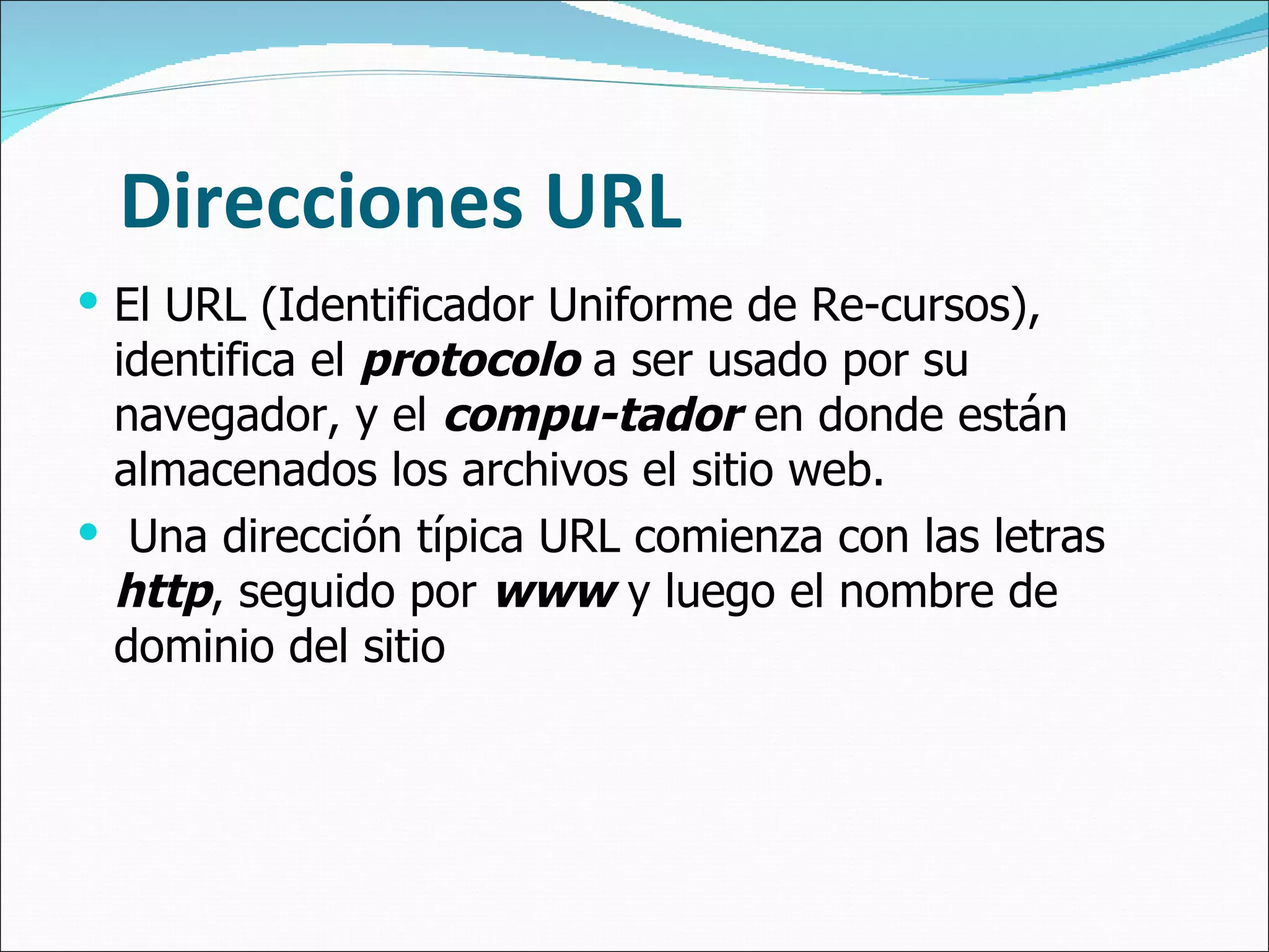 Direcciones URL El URL (Identificador Uniforme de Re-cursos), identifica el  protocolo  a ser usado por su navegador, y el  compu-tador  en donde están almacenados los archivos el sitio web. Una dirección típica URL comienza con las letras  http , seguido por  www  y luego el nombre de dominio del sitio 