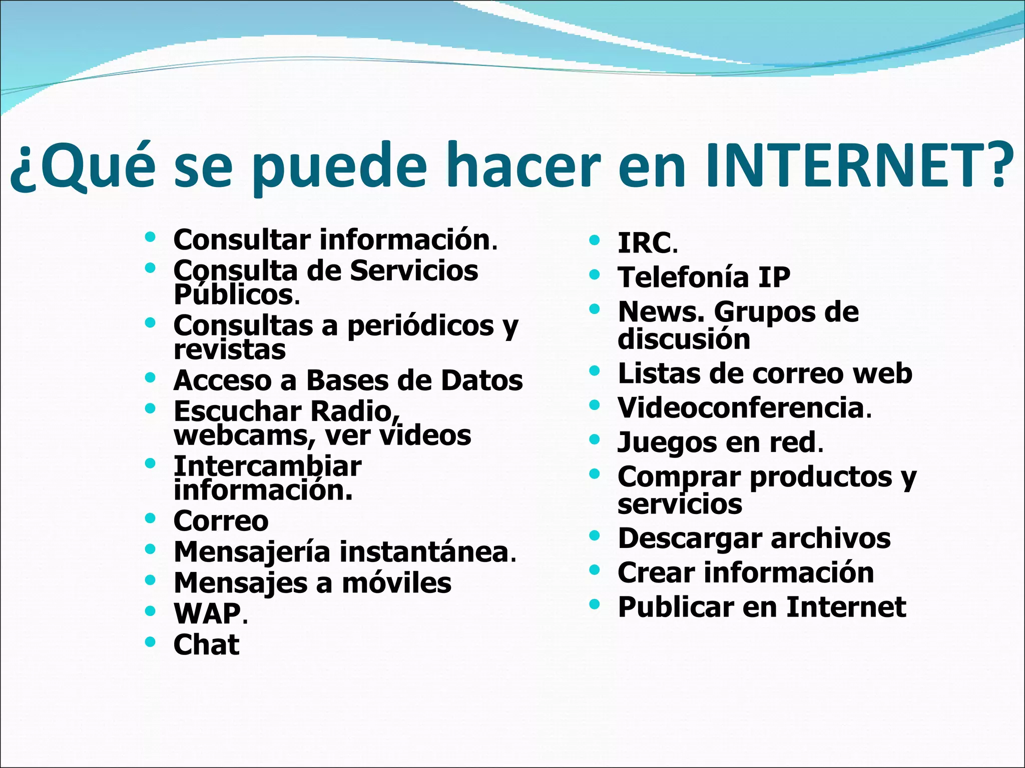 ¿Qué se puede hacer en INTERNET? Consultar información .   Consulta de Servicios Públicos .   Consultas a periódicos y revistas   Acceso a Bases de Datos   Escuchar Radio, webcams, ver videos   Intercambiar información.   Correo   Mensajería instantánea .   Mensajes a móviles   WAP .   Chat   IRC .   Telefonía IP   News. Grupos de discusión   Listas de correo web   Videoconferencia .   Juegos en red .   Comprar productos y servicios   Descargar archivos   Crear información   Publicar en Internet 