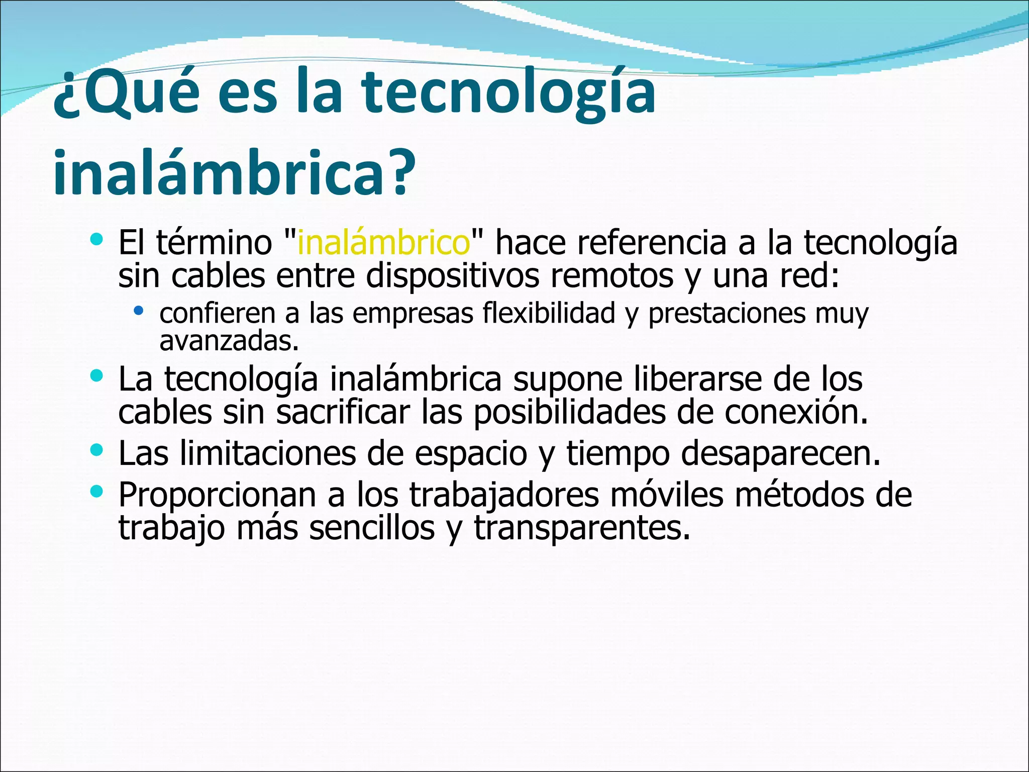 ¿Qué es la tecnología inalámbrica? El término " inalámbrico " hace referencia a la tecnología sin cables entre dispositivos remotos y una red:  confieren a las empresas flexibilidad y prestaciones muy avanzadas. La tecnología inalámbrica supone liberarse de los cables sin sacrificar las posibilidades de conexión.  Las limitaciones de espacio y tiempo desaparecen.  Proporcionan a los trabajadores móviles métodos de trabajo más sencillos y transparentes.  