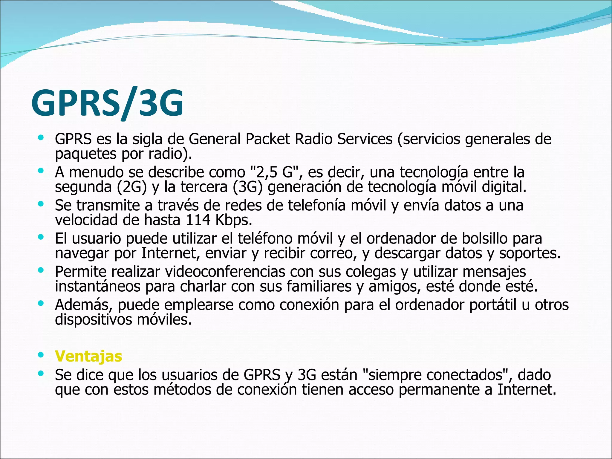 GPRS/3G GPRS es la sigla de General Packet Radio Services (servicios generales de paquetes por radio).  A menudo se describe como "2,5 G", es decir, una tecnología entre la segunda (2G) y la tercera (3G) generación de tecnología móvil digital.  Se transmite a través de redes de telefonía móvil y envía datos a una velocidad de hasta 114 Kbps.  El usuario puede utilizar el teléfono móvil y el ordenador de bolsillo para navegar por Internet, enviar y recibir correo, y descargar datos y soportes.  Permite realizar videoconferencias con sus colegas y utilizar mensajes instantáneos para charlar con sus familiares y amigos, esté donde esté.  Además, puede emplearse como conexión para el ordenador portátil u otros dispositivos móviles. Ventajas Se dice que los usuarios de GPRS y 3G están "siempre conectados", dado que con estos métodos de conexión tienen acceso permanente a Internet.  