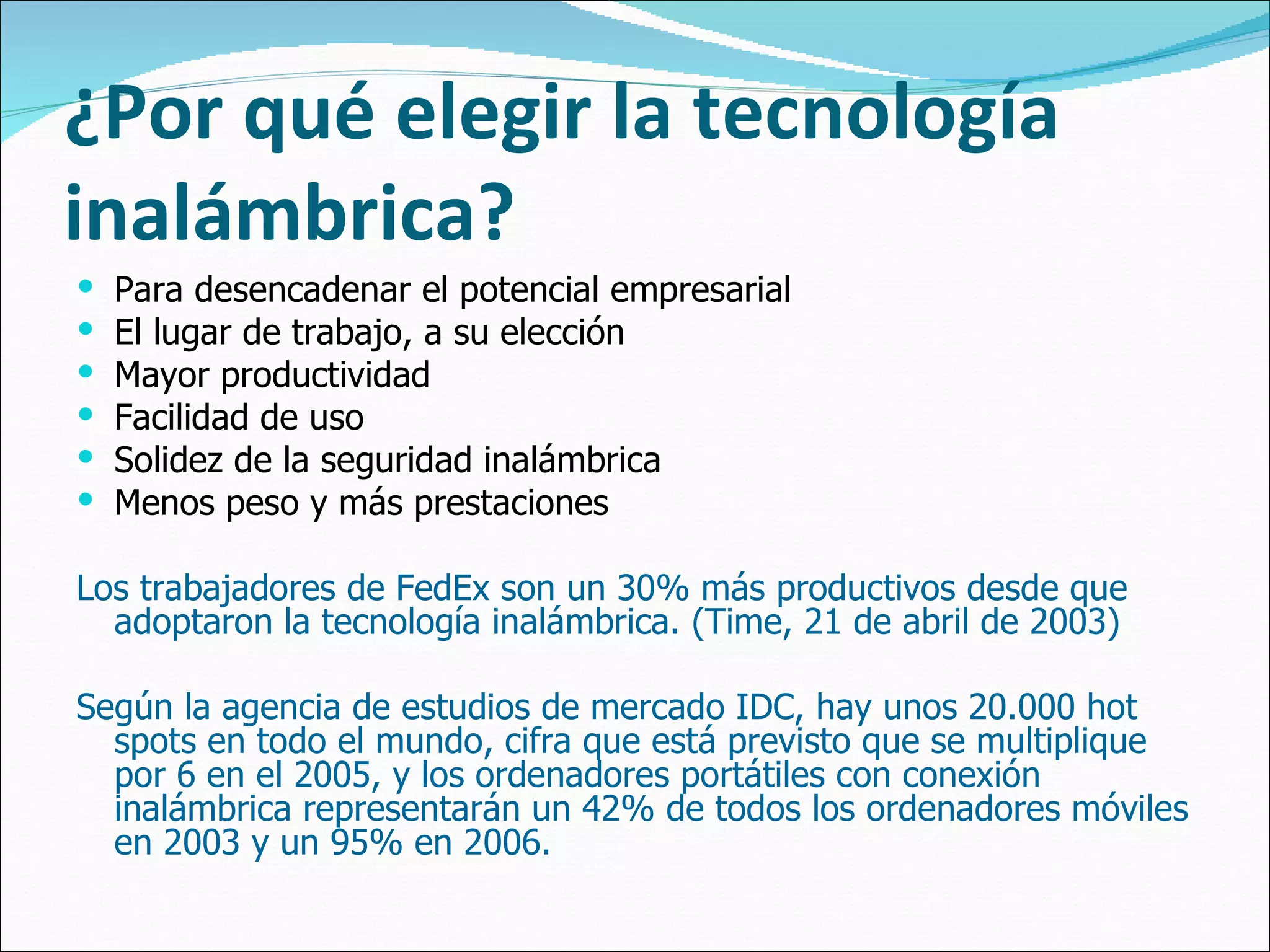 ¿Por qué elegir la tecnología inalámbrica? Para desencadenar el potencial empresarial El lugar de trabajo, a su elección Mayor productividad Facilidad de uso Solidez de la seguridad inalámbrica Menos peso y más prestaciones Los trabajadores de FedEx son un 30% más productivos desde que adoptaron la tecnología inalámbrica. (Time, 21 de abril de 2003)  Según la agencia de estudios de mercado IDC, hay unos 20.000 hot spots en todo el mundo, cifra que está previsto que se multiplique por 6 en el 2005, y los ordenadores portátiles con conexión inalámbrica representarán un 42% de todos los ordenadores móviles en 2003 y un 95% en 2006. 