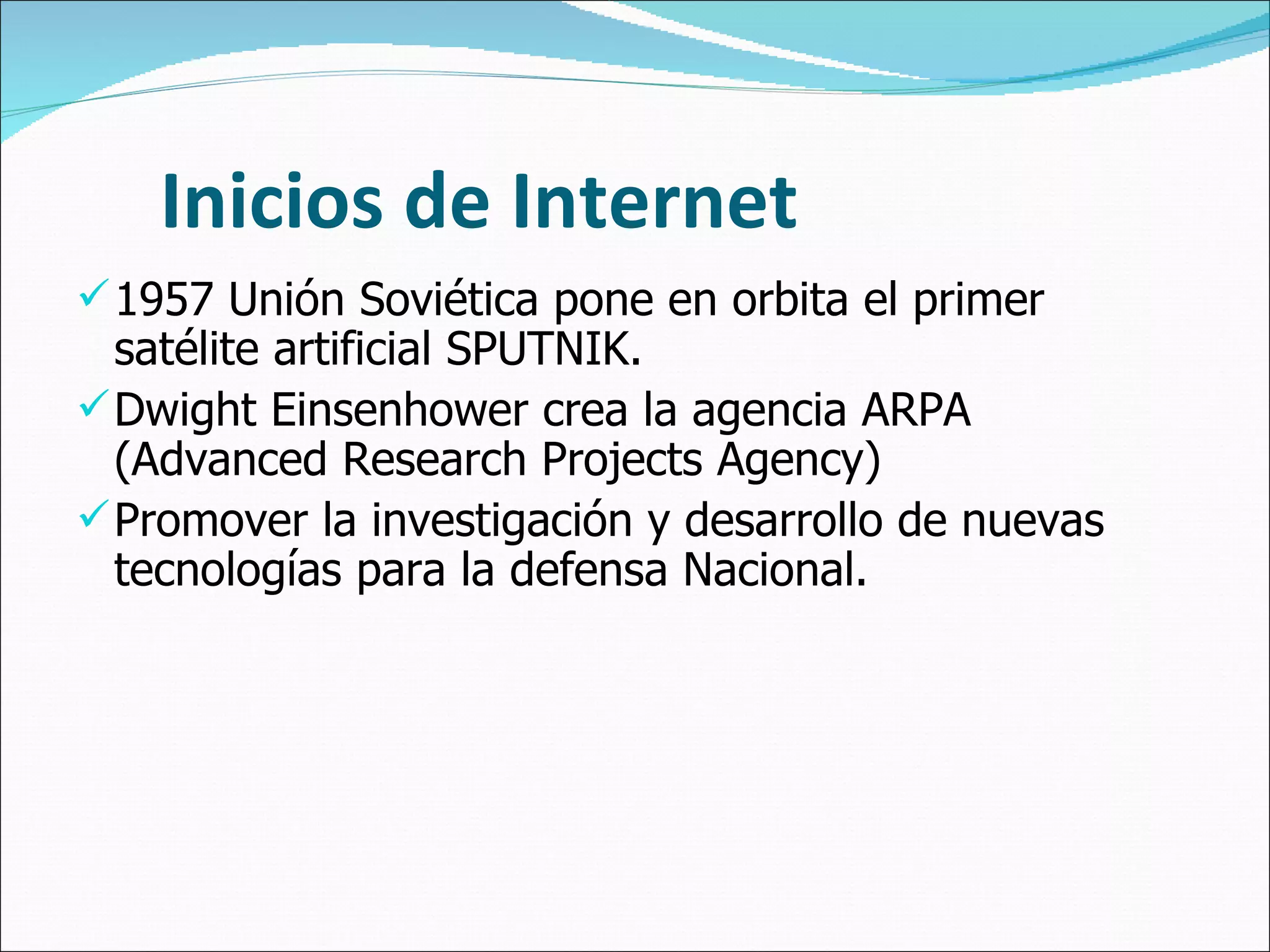 Inicios de Internet 1957 Unión Soviética pone en orbita el primer satélite artificial SPUTNIK. Dwight Einsenhower crea la agencia ARPA (Advanced Research Projects Agency) Promover la investigación y desarrollo de nuevas tecnologías para la defensa Nacional. 