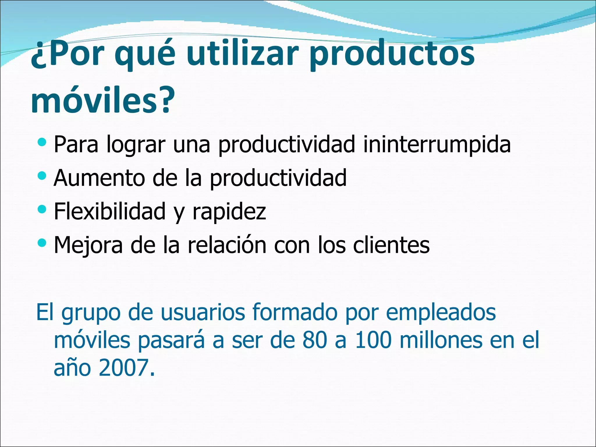 ¿Por qué utilizar productos móviles? Para lograr una productividad ininterrumpida Aumento de la productividad Flexibilidad y rapidez Mejora de la relación con los clientes El grupo de usuarios formado por empleados móviles pasará a ser de 80 a 100 millones en el año 2007. 