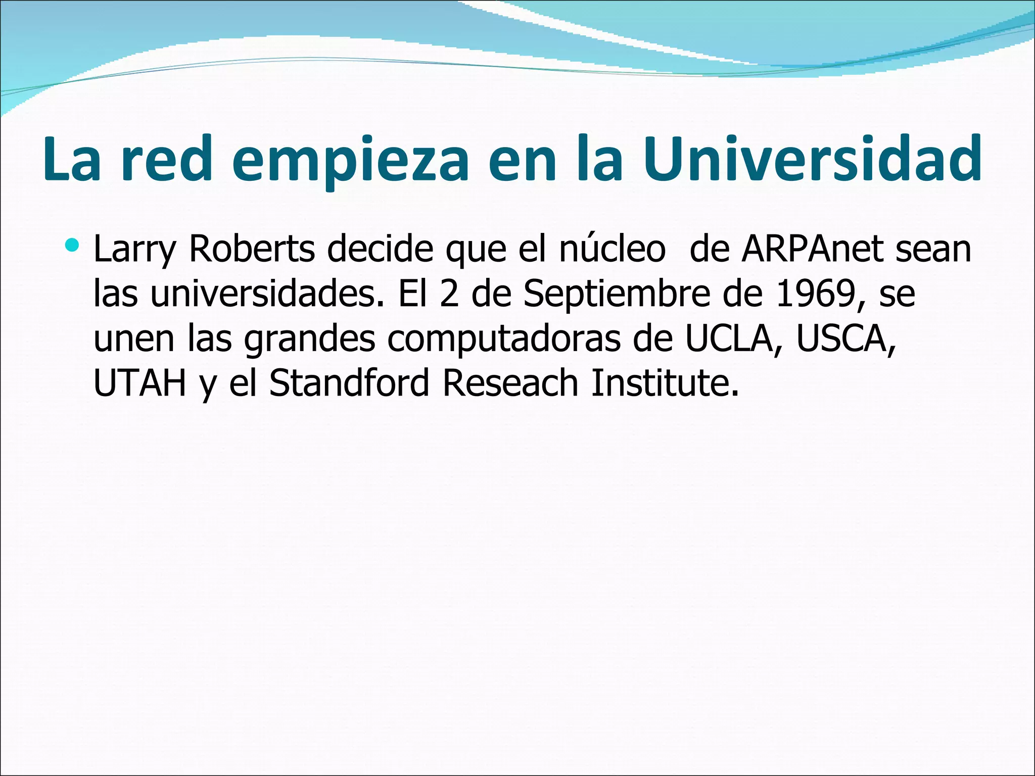 La red empieza en la Universidad Larry Roberts decide que el núcleo  de ARPAnet sean las universidades. El 2 de Septiembre de 1969, se unen las grandes computadoras de UCLA, USCA, UTAH y el Standford Reseach Institute. 