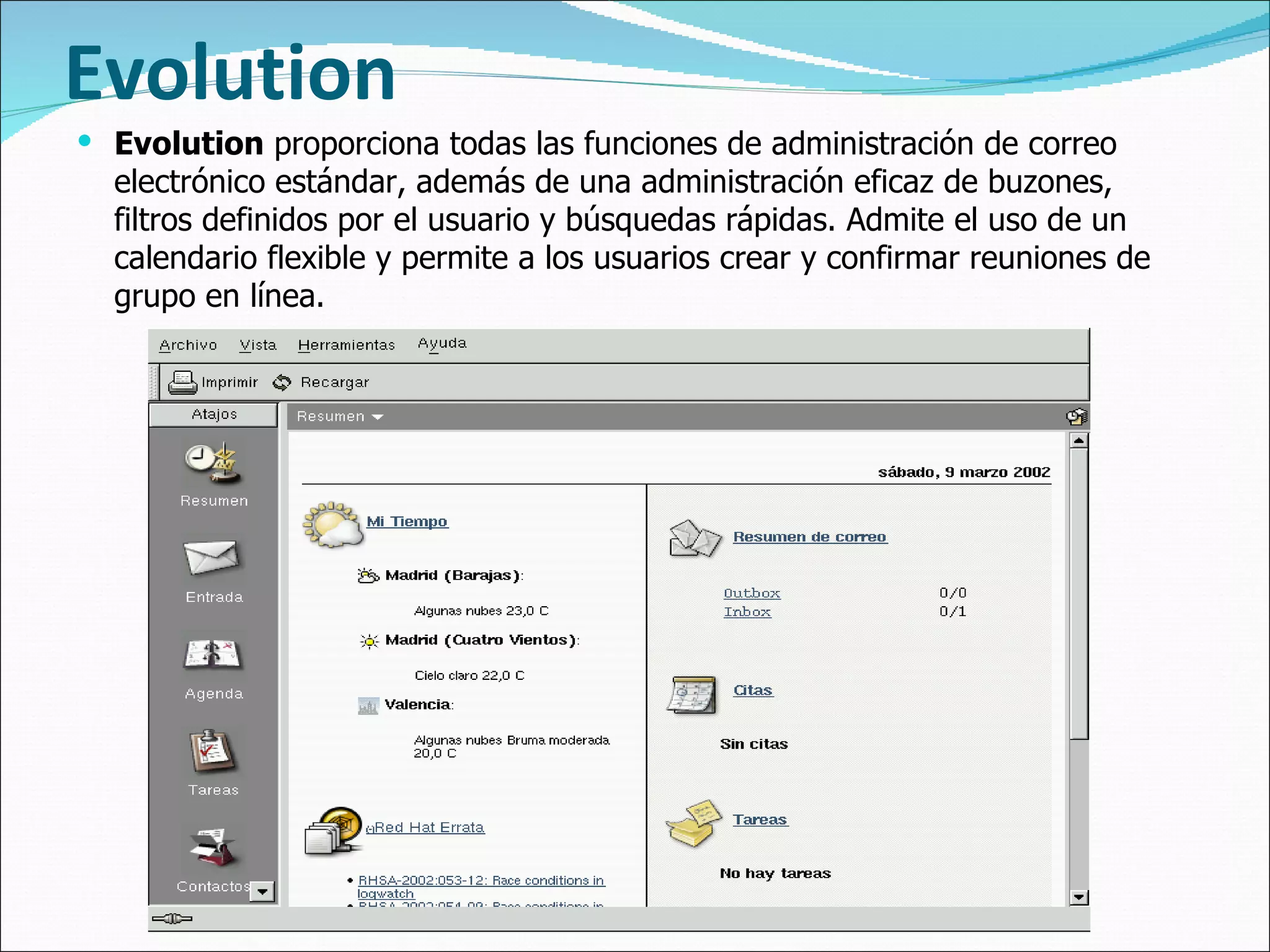Evolution Evolution  proporciona todas las funciones de administración de correo electrónico estándar, además de una administración eficaz de buzones, filtros definidos por el usuario y búsquedas rápidas. Admite el uso de un calendario flexible y permite a los usuarios crear y confirmar reuniones de grupo en línea.  