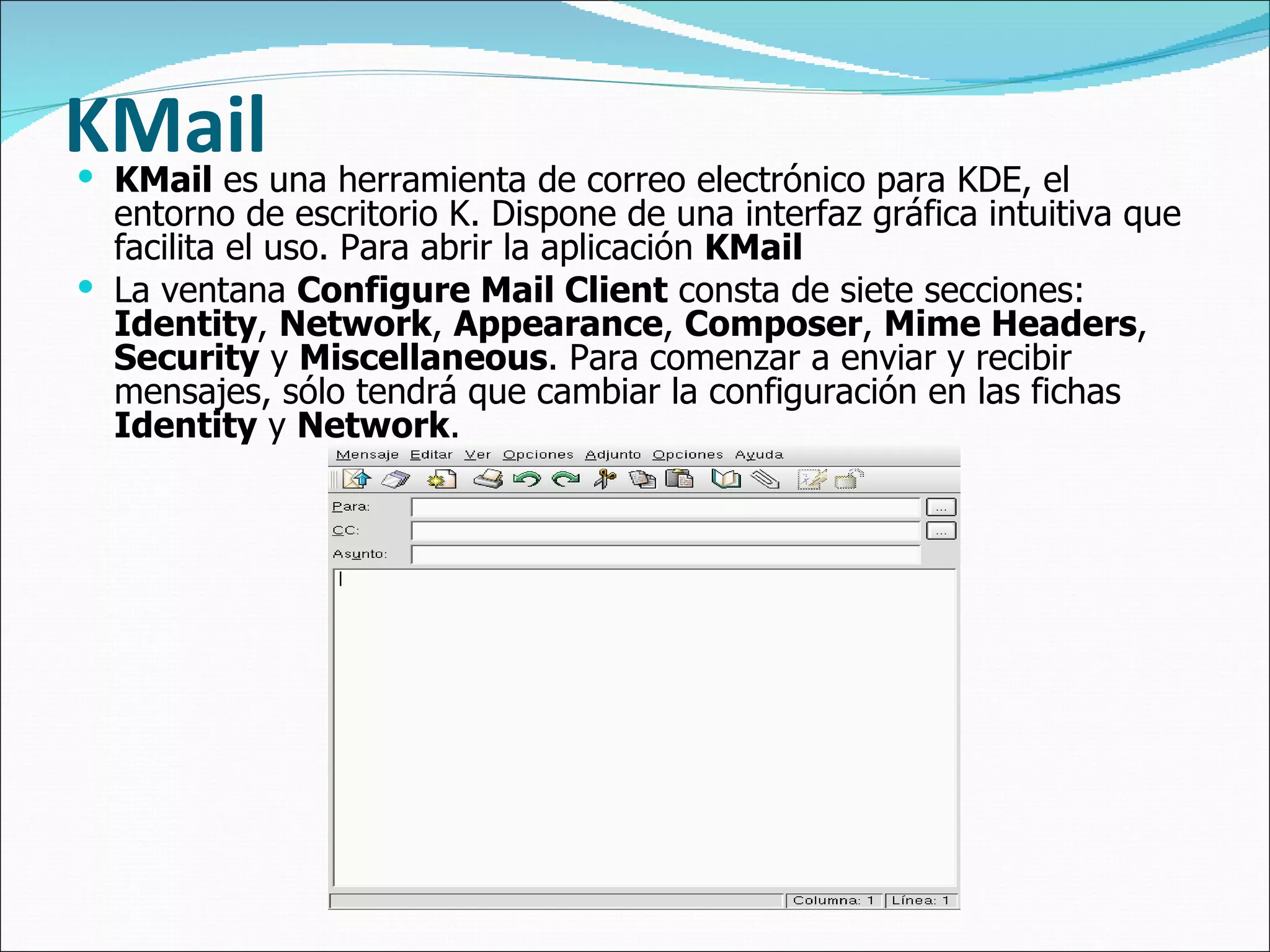 KMail   KMail  es una herramienta de correo electrónico para KDE, el entorno de escritorio K. Dispone de una interfaz gráfica intuitiva que facilita el uso. Para abrir la aplicación  KMail   La ventana  Configure Mail Client  consta de siete secciones:  Identity ,  Network ,  Appearance ,  Composer ,  Mime Headers ,  Security  y  Miscellaneous . Para comenzar a enviar y recibir mensajes, sólo tendrá que cambiar la configuración en las fichas  Identity  y  Network . 