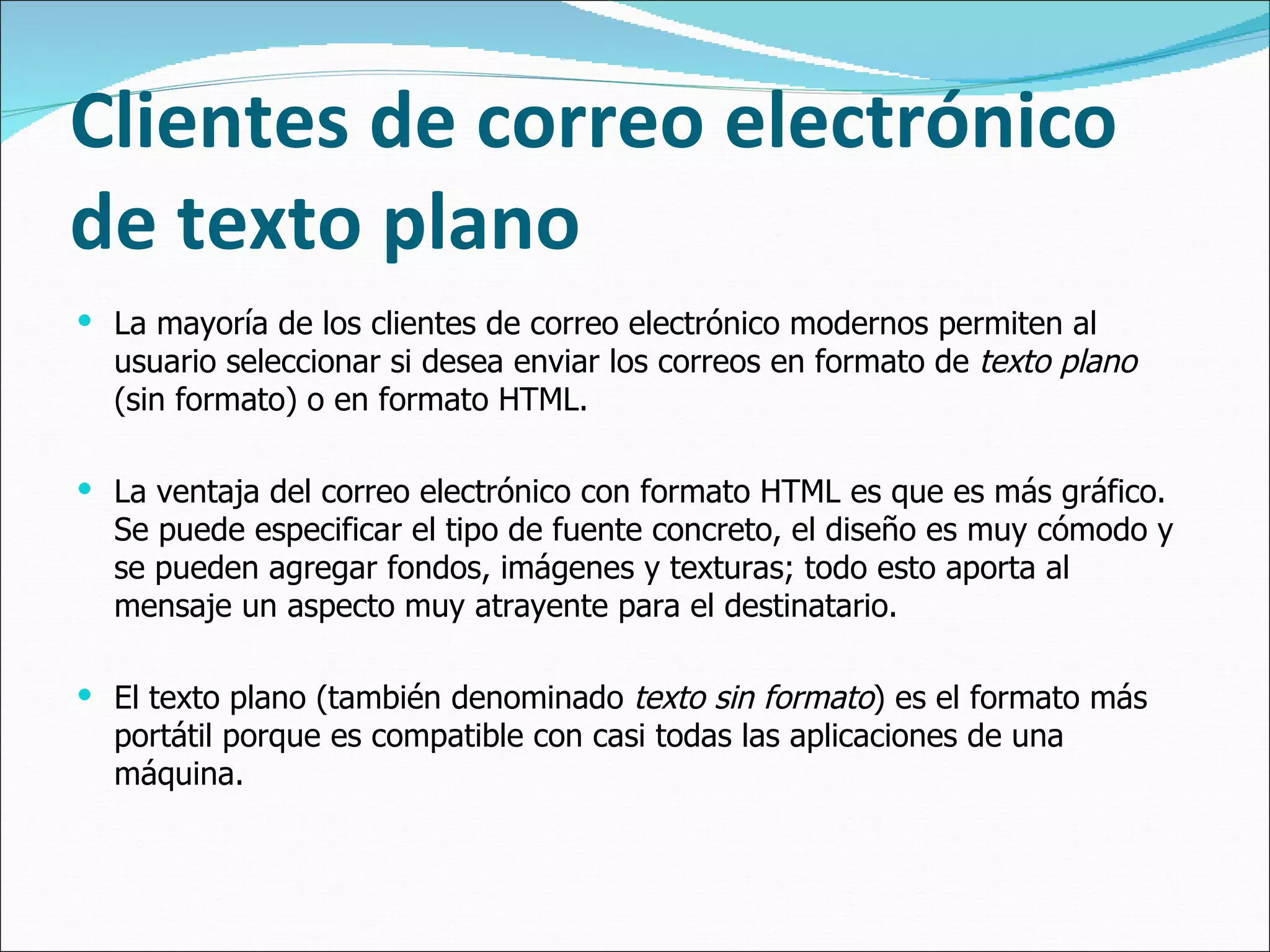 Clientes de correo electrónico de texto plano La mayoría de los clientes de correo electrónico modernos permiten al usuario seleccionar si desea enviar los correos en formato de  texto plano  (sin formato) o en formato HTML.  La ventaja del correo electrónico con formato HTML es que es más gráfico. Se puede especificar el tipo de fuente concreto, el diseño es muy cómodo y se pueden agregar fondos, imágenes y texturas; todo esto aporta al mensaje un aspecto muy atrayente para el destinatario. El texto plano (también denominado  texto sin formato ) es el formato más portátil porque es compatible con casi todas las aplicaciones de una máquina.  