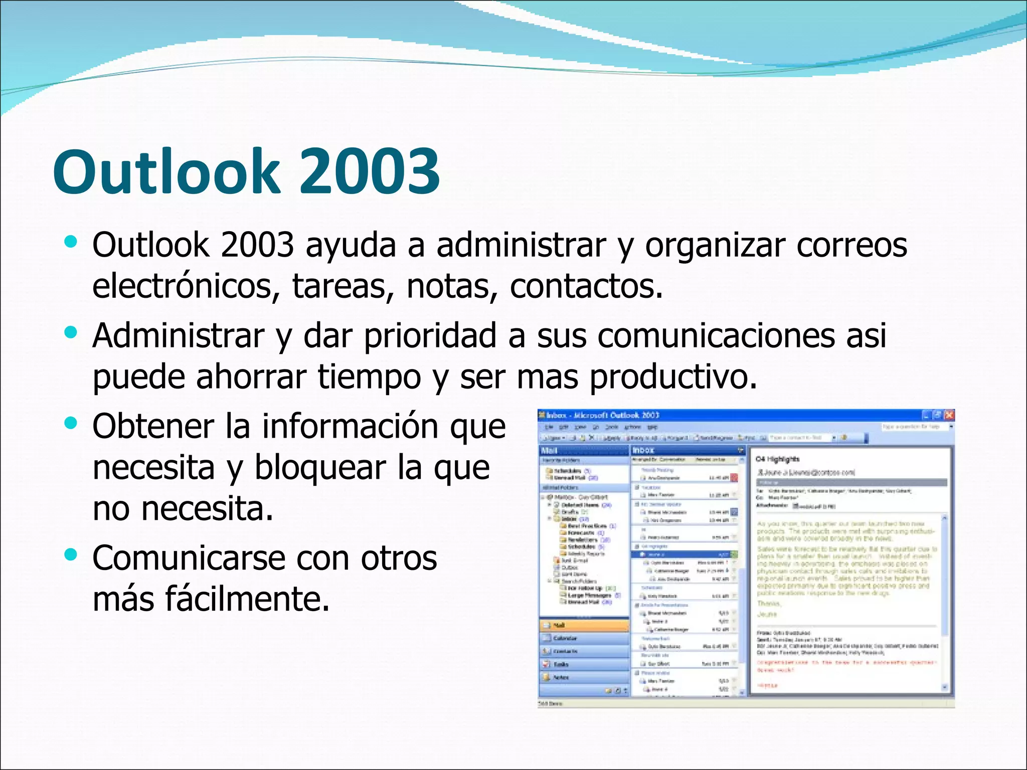 Outlook  2003 Outlook 2003 ayuda a administrar y organizar correos electrónicos, tareas, notas, contactos. Administrar y dar prioridad a sus comunicaciones asi puede ahorrar tiempo y ser mas productivo. Obtener la información que necesita y bloquear la que  no necesita. Comunicarse con otros  más fácilmente. 