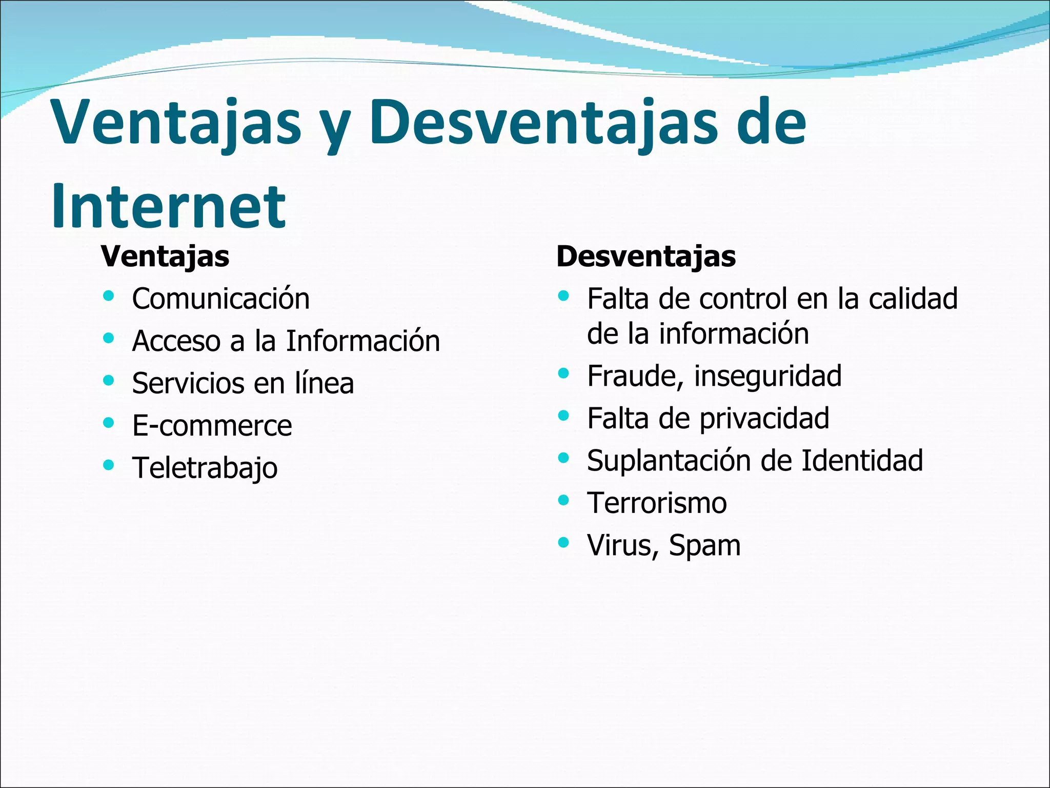 Ventajas y Desventajas de Internet Ventajas Comunicación Acceso a la Información Servicios en línea E-commerce Teletrabajo Desventajas Falta de control en la calidad de la información  Fraude, inseguridad Falta de privacidad Suplantación de Identidad Terrorismo Virus, Spam 