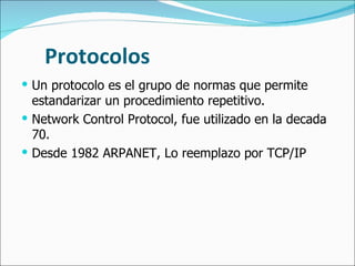 Protocolos Un protocolo es el grupo de normas que permite estandarizar un procedimiento repetitivo. Network Control Protocol, fue utilizado en la decada 70. Desde 1982 ARPANET, Lo reemplazo por TCP/IP  