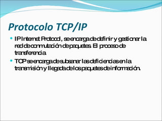 Protocolo TCP/IP IP Internet Protocol, se encarga de definir y gestionar la red de conmutación de paquetes. El proceso de transferencia. TCP se encarga de subsanar las deficiencias en la transmisión y llegada de los paquetes de información. 