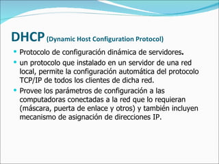 DHCP   (Dynamic Host Configuration Protocol) Protocolo de configuración dinámica de servidores .  un protocolo que instalado en un servidor de una red local, permite la configuración automática del protocolo TCP/IP de todos los clientes de dicha red. Provee los parámetros de configuración a las computadoras conectadas a la red que lo requieran (máscara, puerta de enlace y otros) y también incluyen mecanismo de asignación de direcciones IP. 