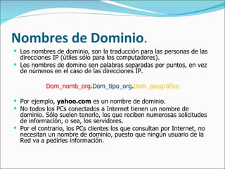 Nombres  de  Dominio . Los nombres de dominio, son la traducción para las personas de las direcciones IP (útiles sólo para los computadores).  Los nombres de domino son palabras separadas por puntos, en vez de números en el caso de las direcciones IP.  Dom_nomb_org . Dom_tipo_org . Dom_geográfico Por ejemplo,  yahoo.com  es un nombre de dominio.  No todos los PCs conectados a Internet tienen un nombre de dominio. Sólo suelen tenerlo, los que reciben numerosas solicitudes de información, o sea, los servidores. Por el contrario, los PCs clientes los que consultan por Internet, no necesitan un nombre de dominio, puesto que ningún usuario de la Red va a pedirles información. 