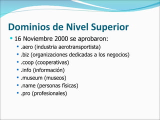 Dominios de Nivel Superior 16 Noviembre 2000 se aprobaron: .aero (industria aerotransportista) .biz (organizaciones dedicadas a los negocios) .coop (cooperativas) .info (información) .museum (museos) .name (personas físicas) .pro (profesionales) 