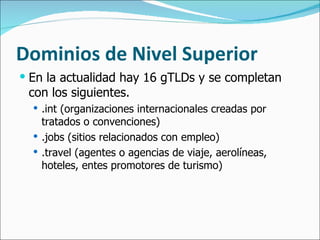 Dominios de Nivel Superior En la actualidad hay 16 gTLDs y se completan con los siguientes. .int (organizaciones internacionales creadas por tratados o convenciones) .jobs (sitios relacionados con empleo) .travel (agentes o agencias de viaje, aerolíneas, hoteles, entes promotores de turismo) 