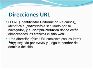 Direcciones URL El URL (Identificador Uniforme de Re-cursos), identifica el  protocolo  a ser usado por su navegador, y el  compu-tador  en donde están almacenados los archivos el sitio web. Una dirección típica URL comienza con las letras  http , seguido por  www  y luego el nombre de dominio del sitio 
